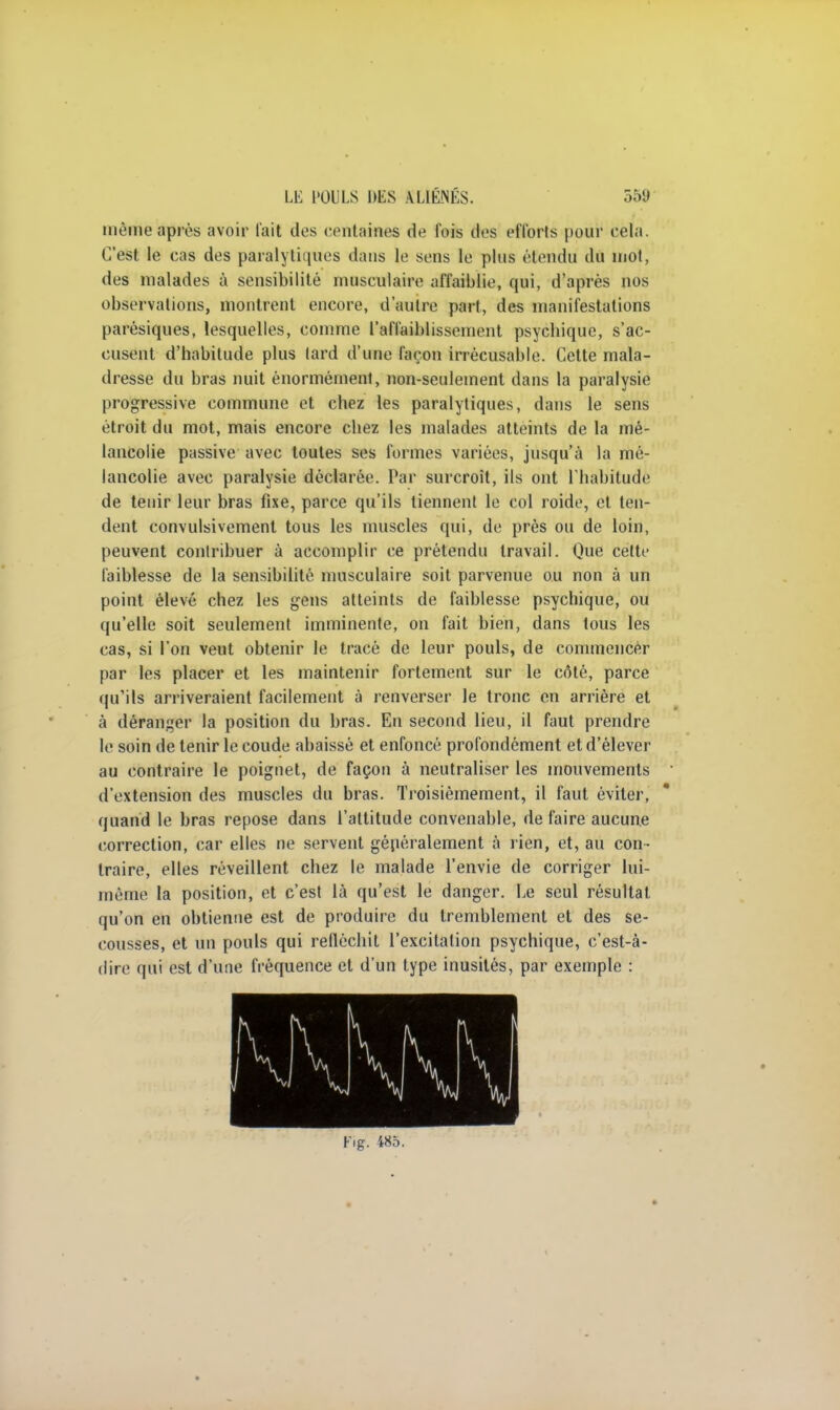 même après avoir fait des centaines de fois des efforts pour cela. C'est le cas des paralytiques dans le sens le plus étendu du mot, des malades à sensibilité musculaire affaiblie, qui, d'après nos observations, montrent encore, d'autre part, des manifestations parésiques, lesquelles, comme l'affaiblissement psycbique, s'ac- cusent d'habitude plus lard d'une façon irrécusable. Cette mala- dresse du bras nuit énormément, non-seulement dans la paralysie progressive commune et chez les paralytiques, dans le sens étroit du mot, mais encore chez les malades atteints de la mé- lancolie passive avec toutes ses formes variées, jusqu'à la mé- lancolie avec paralysie déclarée. Par surcroit, ils ont l'habitude de tenir leur bras fixe, parce qu'ils tiennent le col roide, et ten- dent convulsivement tous les muscles qui, de près ou de loin, peuvent contribuer à accomplir ce prétendu travail. Que cette faiblesse de la sensibilité musculaire soit parvenue ou non à un point élevé chez les gens atteints de faiblesse psychique, ou qu'elle soit seulement imminente, on fait bien, dans tous les cas, si l'on veut obtenir le tracé de leur pouls, de commencer par les placer et les maintenir fortement sur le côté, parce qu'ils arriveraient facilement à renverser le tronc en arrière et à déranger la position du bras. En second lieu, il faut prendre le soin de tenir le coude abaissé et enfoncé profondément et d'élever au contraire le poignet, de façon à neutraliser les mouvements d'extension des muscles du bras. Troisièmement, il faut éviter, quand le bras repose dans l'attitude convenable, de faire aucune correction, car elles ne servent généralement à rien, et, au con- traire, elles réveillent chez le malade l'envie de corriger lui- même la position, et c'est là qu'est le danger. Le seul résultat qu'on en obtienne est de produire du tremblement et des se- cousses, et un pouls qui refléchit l'excitation psychique, c'est-à- dire qui est d'une fréquence et d'un type inusités, par exemple : Fig. 485.