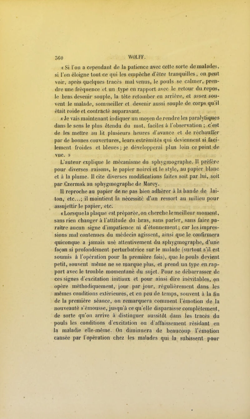 5G0 WOLFF. « Si l'on a cependant de la patience avec cette sorte de malades, si l'on éloigne tout ce qui les empêche d être tranquilles, on peut voir, après quelques tracés mal venus, le pouls se calmer, pren- dre une fréquence et un type en rapport avec le retour du repos, le bras devenir souple, la tête retomber en arrière, et assez sou- vent le malade, sommeiller et devenir aussi souple de corps qu'il était roide et contracté auparavant. « Je vais maintenant indiquer un moyen de rendre les paralytiques dans le sens le plus étendu du mot, faciles à l'observation ; c'est de les mettre au lit plusieurs heures d'avance et de réchauffer par de bonnes couvertures, leurs extrémités qui deviennent si faci- lement froides et bleues ; je développerai plus loin ce point de vue. » L'auteur explique le mécanisme du sphygmographe. Il préfère pour diverses raisons, le papier noirci et le style, au papier blanc et à la plume. 11 cite diverses modifications faites soit par lui, soit par Czermak au sphygmographe de Marey. Il reproche au papier de ne pas bien adhérer à la bande de lai- ton, etc.; il maintient la nécessité d'un ressort au milieu pour assujettir le papier, etc. « Lorsque la plaque est préparée, on cherche le meilleur moment, sans rien changer à l'attitude du bras, sans parler, sans faire pa- raître aucun signe d'impatience ni d'étonnement ; car les impres- sions mal contenues du médecin agissent, ainsi que le confirmera quiconque a jamais usé attentivement du sphygmographe, d'une façon si profondément perturbatrice sur le malade (surtout s'il est soumis à l'opération pour la première fois), que le pouls devient petit, souvent même ne se marque plus, et prend un type en rap- port avec le trouble momentané du sujet. Pour se débarrasser de ces signes d'excitation initiaux et pour ainsi dire inévitables, on opère méthodiquement, jour par jour, régulièrement dans les mêmes conditions extérieures, et en peu de temps, souvent à la fin de la première séance, on remarquera comment l'émotion de la nouveauté s'émousse, jusqu'à ce qu'elle disparaisse complètement, de sorte qu'on arrive à distinguer aussitôt dans les tracés du pouls les conditions d'excitation ou d'affaissement résidant en la maladie elle-même. On diminuera de beaucoup l'émotion causée par l'opération chez les malades qui la subissent pour