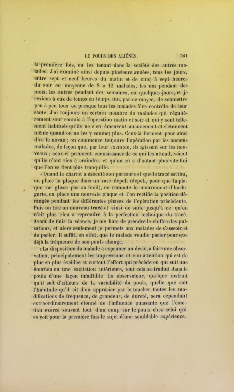 la première fois, en les tenant dans la société des autres ma- lades. J'ai examiné ainsi depuis plusieurs années, tous les jours, entre sept et neuf heures du matin et de cinq à sept heures du soir en moyenne de 8 à 12 malades, les uns pendant des mois, les autres pendant des semaines, ou quelques jours, et je reviens à eux de temps en lemps afin, par ce moyen, de soumettre peu à peu tous ou presque tous les malades à* ce contrôle de leur santé. J'ai toujours un certain nombre de malades qui réguliè- rement sont soumis à l'opération matin et soir et qui y sont telle- ment habitués qu'ils ne s'en émeuvent aucunement et s'étonnent même quand on ne les y soumet, plus. Ceux-là forment pour ainsi dire le noyau ; on commence toujours l'opération par les anciens malades, de façon que, par leur exemple, ils agissent sur les nou- veaux ; ceux-ci prennent connaissance de ce qui les attend, voient qu'ils n'ont rien à craindre, et qu'on en a d'autant plus vite fini que l'on se tient plus tranquille. « Quand le chariot a exécuté sou parcours et que le tracé est fini, on place la plaque dans un vase dépoli (dépoli, pour que la pla- que ne glisse pas au fond), on remonte le mouvement d'horlo- gerie, on place une nouvelle plaque et l'on rectifie la position dé- rangée pendant les différentes phases de l'opération précédente. Fuis on tire un nouveau tracé et ainsi de suite jusqu'à ce qu'on n'ait plus rien à reprendre à la perfection technique du tracé. Avant de finir la séance, je me hâte de prendre le chiffre des pul- sations, et alors seulement je permets aux malades de s'asseoir et de parler. Il suffit, en effet, que le malade veuille parler pour que déjà la fréquence de son pouls change. « La disposition du malade à exprimer un désir, à faire une obser- vation, principalement les impressions et son altention qui est de plus en plus éveillée et surtout l'effort qui précède ou qui suit une émotion ou une excitation intérieure, tout cela se.traduit dans le pouls d'une façon infaillible. Un observateur, qutlque instruit qu'il soit d'ailleurs de la variabilité du pouls, quelle que soit l'habitude qu'il ait d'en apprécier par le toucher toutes les mo- difications de fréquence, de grandeur, de dureté, sera cependant extraordinairement étonné de l'influence puissante que l'émo- tion exerce souvent tout d'un coup sur le pouls chez celui qui se voit pour la première fois le sujet d'une semblable expérience.