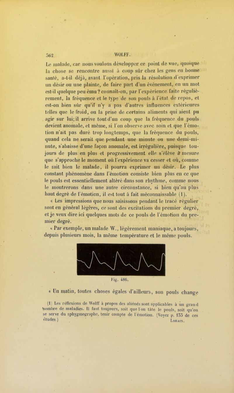 I 36S| WOLFF. Le malade, car nous voulons développer ce point de vue, quoique la chose se rencontre aussi à coup sûr chez les gens en honne sanlé, a-t-il déjà, avant l'opération, pris la résolution d'exprimer un désir ou une plainte, de faire part d'un événement, en un mot est-il quelque peu ému? connait-on, par l'expérience faite réguliè- rement, la fréquence et le type de son pouls à l'état de repos, et est-on bien sûr qu'il n'y a pas d'autres influences extérieures telles que le froid, ou la prise de certains aliments qui aient pu agir sur lui; il arrive tout d'un coup que la fréquence du pouls devient anomale, et même, si l'on observe avec soin et que l'émo- tion n'ait pas duré trop longtemps, que la fréquence du pouls, quand cela ne serait que pendant une minute ou une demi-mi- nute, s'abaisse d'une façon anomale, est irrégulière, puisque tou- jours de plus en plus et progressivement elle s'élève à* mesure que s'approche le moment où l'expérience va cesser et où, comme le sait bien le malade, il pourra exprimer un désir. Le plus constant phénomène dans rémotion consiste bien plus en ce que le pouls est essentiellement altéré dans son rhythme, comme nous le montrerons dans une autre circonstance, si bien qu'au plus haut degré de l'émoticn, il est tout à fait méconnaissable (I). « Les impressions que nous saisissons pendant le tracé régulier sont en général légères, ce sont des excitations du premier degré, et je veux dire ici quelques mots de ce pouls de l'émotion du pre- mier degré. « Par exemple, un malade W., légèrement maniaque, a toujours, depuis plusieurs mois, la même température et le même pouls. Fig. 486. « Un matin, toutes choses égales d'ailleurs, son pouls change (l) Les réflexions de Wolff à propos des aliénés sont applicables à un grand •nombre de maladies. Il faut toujours, soit que 1 on tàte le pouls, soit qu'on se serve du sphygmographe, tenir compte de l'émotion. (Voyez p. 153 de ces études.) Lorais.