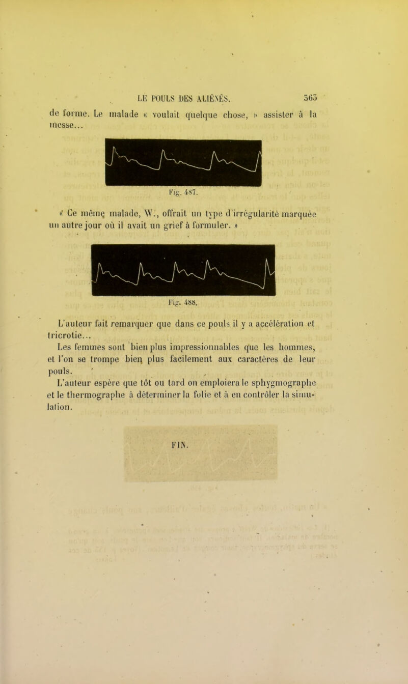 de forme. Le malade « voulait quelque chose, » assister à la messe... 1% 487. (f Ce même, malade, W., offrait un type d'irrégularité marquée un autre jour où il avait un grief à formuler. » ÉÊÊÊÊÊÊk A n K Fig. 488. L'auteur fait remarquer que dans ce pouls il y a accélération et tricrotie... Les femmes sont bien plus impressionnables que les hommes, et l'on se trompe bien plus facilement aux caractères de leur pouls. L'auteur espère que tôt ou tard on emploiera le sphygmographe et le thermographe à déterminer la folie et à en contrôler la simu- lation. FIN.