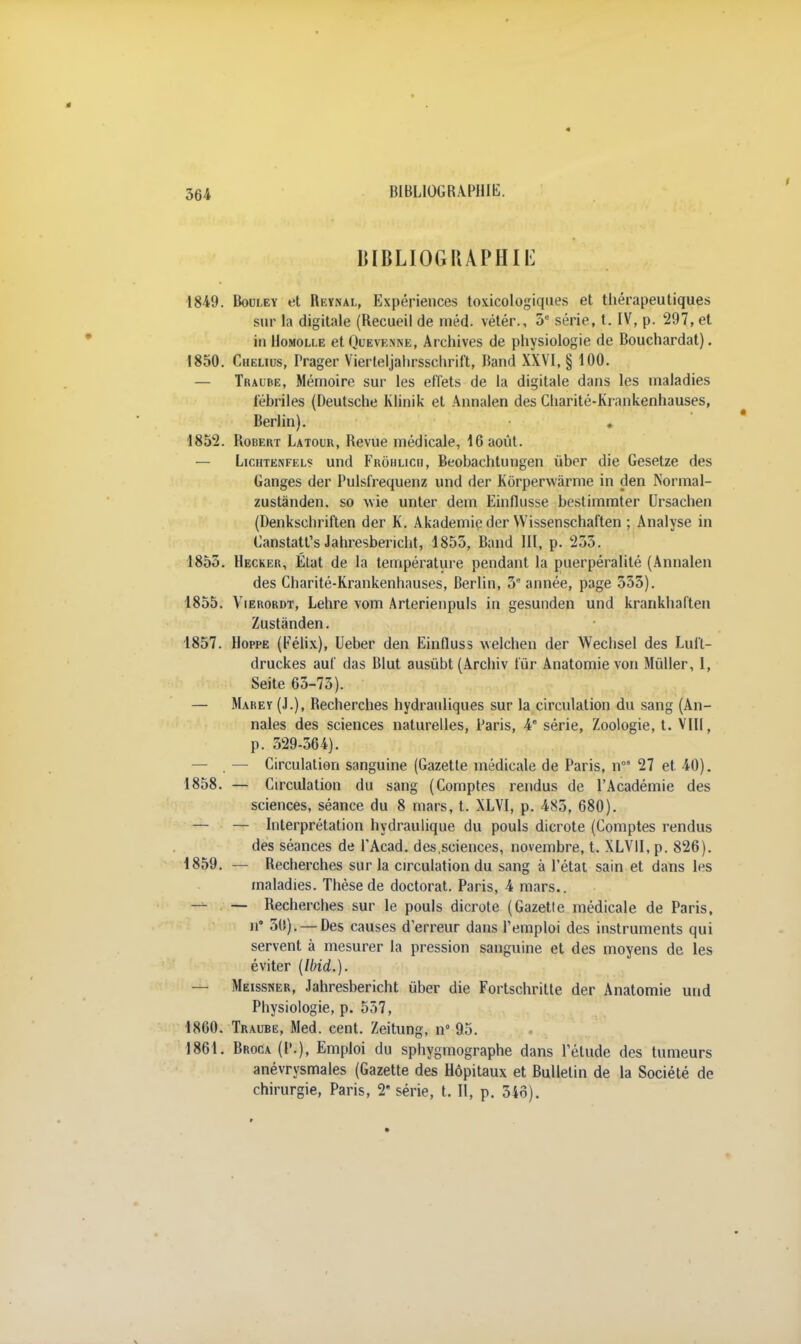 364 BIBLIOGRAPHIE 1849. Bouley et Reynal, Expériences toxicologiques et thérapeutiques sur la digitale (Recueil de méd. vétér., 3e série, t. IV, p. 297, et in IIomolle etQuEVENNE, Archives de physiologie de Bouchardat). 1850. Chelius, Prager Vierteljahrsschrift, Band XXVI, § 100. — Tracbe, Mémoire sur les effets de la digitale dans les maladies fébriles (Deutsche Klinik et Annalen des Cliarité-Krankenhauses, Berlin). . 1852. Robert Latour, Revue médicale, 16 août. — Lichtenfelç und Frohlicii, Beobachtungen ùber die Gesetze des Ganges der Pulsfrequenz und der Korperwàrme in çlen Normal- zustànden. so wie unter dem Einflusse bestimmter Ursachen (Denkschriften der K. Akademie der Wissenschaften ; Analyse in Canstatt's Jahresbericht, 1855, Band III, p. 233. 1853. Hecker, État de la température pendant la puerpéralité (Annalen des Charité-Krankenhauses, Berlin, 3e année, page 355). 1855. Vierordt, Lehre vom Arterienpuls in gesunden und krarikhaften Zustànden. 1857. Hoppe (Félix), Ueber den Einfluss welchen der Wechsel des Lult- druckes auf das Blut ausùbt (Archiv fur Anatomie von Mùlier, 1, Seite 65-75). — Marey (J.), Recherches hydrauliques sur la circulation du sang (An- nales des sciences naturelles, Paris, 4° série, Zoologie, t. VIII, p. 529-364). — — Circulation sanguine (Gazetle médicale de Paris, n0 27 et 40). 1858. — Circulation du sang (Comptes rendus de l'Académie des sciences, séance du 8 mars, t. XLVI, p. 485, 680). — — Interprétation hydraulique du pouls dicrote (Comptes rendus des séances de l'Acad. des,sciences, novembre, t. XLVII, p. 826). 1859. — Recherches sur la circulation du sang à l'état sain et dans les maladies. Thèse de doctorat. Paris, 4 mars.. — — Recherches sur le pouls dicrote (Gazette médicale de Paris, n' 30). —Des causes d'erreur dans l'emploi des instruments qui servent à mesurer la pression sanguine et des moyens de les éviter (Ibid.). — Meissner, Jahresbericht uber die Fortschritle der Anatomie und Physiologie, p. 557, 1860. Traube, Med. cent. Zeitung, n 95. 1861. Broca (P.), Emploi du sphygmographe dans l'étude des tumeurs anévrysmales (Gazette des Hôpitaux et Bulletin de la Société de chirurgie, Paris, 2e série, t. Il, p. 346).