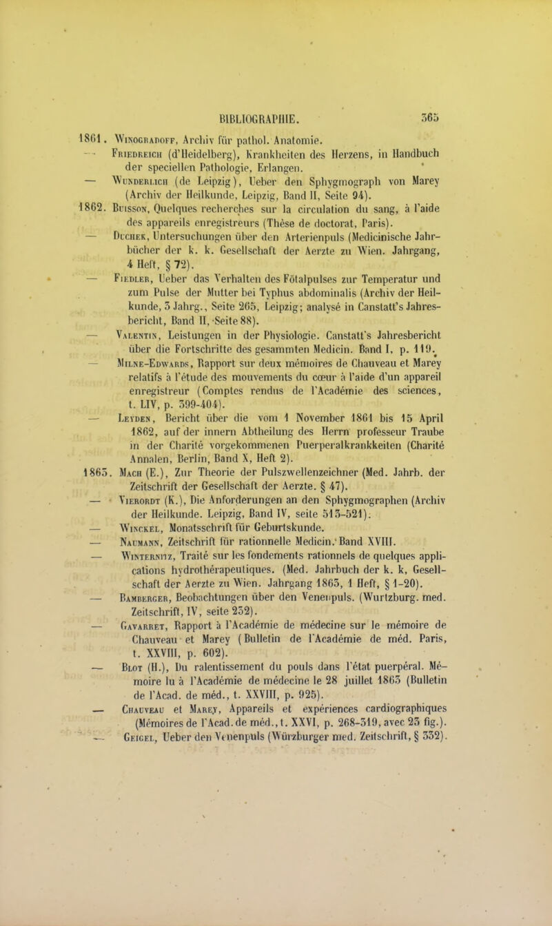 1861. Winoghadoff, Arcliiv fûr pathol. Anatomie. Friedreich (d'Heidelberg), Krankheiten des Herzens, in Handbuch der speciellen Pathologie, Erlangen. — Wunderi.ich (de Leipzig), Ueber den Sphygmograph von Marey (Archiv der Heilkunde, Leipzig, Band II, Seite 94). 1862. Buisson, Quelques recherches sur la circulation du sang, à l'aide des appareils enregistreurs (Thèse de doctorat, Paris). — Diciiek, Untersuchungen ùber den Arterienpuls (Medieinische Jahr- bùcher der k. k. Gesellschafl der Aerzte zu Wien. Jahrgang, 4 Heft, §72). — Fiedler, Ueber das Verhalten des Fotalpulses zur Temperatur und zum Puise der Mutter bei Typhus abdominalis (Archiv der Heil- kunde, 3 Jahrg., Seite 265, Leipzig; analysé in Canstatt's Jahres- bericht, Band II, Seite 88). Valentin, Leistungen in der Physiologie. Canstatt's Jahresbericht ûber die Fortschritte des gesammten Medicin. Band I, p. lllh Milne-Edwards, Rapport sur deux mémoires de Chauveau et Marey relatifs à l'étude des mouvements du cœur à l'aide d'un appareil enregistreur (Comptes rendus de l'Académie des sciences, t. LIV, p. 599-404). Leïden, Bericht ùber die vom 1 November 1861 bis 15 April 1862, auf der innern Abtheilung des Herrn professeur Traube in der Charité vorgekommenen Puerperalkrankkeiten (Charité Annalen, Berlin, Band X, Heft 2). 1865. Mach(E.), Zur Théorie der Pulszwellenzeichner (Med. Jahrb. der Zeitschrift der Gesellschaft der Aerzte. § 47). — Yierordt (K.), Die Anforderungen an den Sphygmographen (Archiv der Heilkunde. Leipzig, Band IV, seite 513-521). — Wikckel, Nonatsschrift fur Geburtskunde. — Naumann, Zeitschrift lïir rationnelle Medicin.-Band XVIII. — Winterniiz, Traité sur les fondements rationnels de quelques appli- cations hydrothérapeutiques. (Med. Jahrbuch der k. k, Gesell- schaft der Aerzte zu Wien. Jahrgang 1863, 1 Heft, § 1-20). — Bamberger, Beobnchtungen ùber den Venenpuls. (Wurtzburg. med. Zeitschrift, IV, seite 252). — Gavarret, Rapport à l'Académie de médecine sur le mémoire de Chauveau et Marey (Bulletin de l'Académie de méd. Paris, t. XXVIII, p. 602). — Blot (H.), Du ralentissement du pouls dans l'état puerpéral. Mé- moire lu à l'Académie de médecine le 28 juillet 1865 (Bulletin de FAcad. de méd., t. XXVIII, p. 925). — Chauveau et Marey, Appareils et expériences cardiographiques (Mémoires de FAcad.de méd., t. XXVI, p. 268-519, avec 23 fig.). «~ Geicel, Ueber den Vinenpuls (Wùrzburger med. Zeitschrift, § 332).