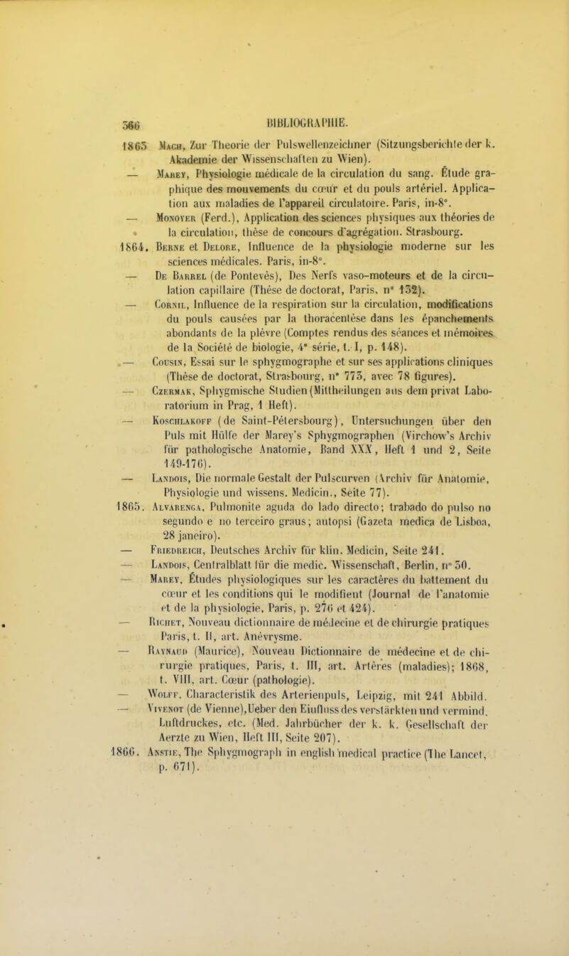186) Mach, te Théorie der Pulswellenzeichner (Sitzungsberichte(1er k. Akademie der Wissenschalten zu Wien). — Mahey, Physiologie médicale de la circulation du sang. Étude gra- phique des mouvements du cœur et du pouls artériel. Applica- tion aux maladies de l'appareil circulatoire. Paris, in-8°. — Monover (Ferd.), Application des sciences physiques aux théories de la circulation, thèse de concours d'agrégation. Strasbourg. 1864. Berne et Delore, Influence de ta physiologie moderne sur les sciences médicales. Paris, in-8°. — De Barrel (de Pontevès), Des Nerfs vaso-moteurs et de la circu- lation capillaire (Thèse de doctorat, Paris, n 152). — Cornil, Influence de la respiration sur la circulation, modifications du pouls causées par la thoracenlèse dans les épanchements abondants de la plèvre (Comptes rendus des séances et mémoires de la Société de biologie, 4* série, t. I, p. 1-48). — Cousin, Essai sur le sphygmographe et sur ses applications cliniques (Thèse de doctorat, Strasbourg, n* 775, avec 78 figures). — Czermak, Sphygmische Studien (Mittheilungen ans dem privât Labo- ratorium in Prag, 1 Heft). Kosciilakoff (de Saint-Pétersbourg), Untersuchungen ùber den Puis mit Ihilfe der Marey's Sphygmographen (Virchow's Archiv f'iïr pathologische Anatomie, Band WX, llefl 1 und 2, Seite 149-176). — Landois, Die normale Gestalt der Pulscurven (Archiv fur Anatomie, Physiologie und wissens. Medicin., Seite 77). 1865. Alvarenga, Pulmonite agudâ do lado directo; trabado do pnlso no segundo e no terceiro graus; autopsi (Gazeta medica de Lisboa, 28 janeiro). — Friedreicii, Deutsches Archiv fur klin. Medicin, Seite 241. — Landojs, Cenlralblatt fûr die medic. Wissenschaft, Berlin, n 50. Marey, Études physiologiques sur les caractères du battement du cœur et les conditions qui le modifient (Journal de Panatomic et de la physiologie, Paris, p. 276 et 424). Bichet, Nouveau dictionnaire de médecine el de chirurgie pratiques Paris, t. Il, art. Anévrysme. — Baynauh (Maurice), Nouveau Dictionnaire de médecine et de chi- rurgie pratiques, Paris, t. III, art. Artères (maladies); 1868, t. VIII, art. Ca-ur (pathologie). Woi.rr, Characteristik des Arterienpuls, Leipzig, mit 241 Abbild. — VivF.NOT (de Vienne),Ueber den Eiufiussdes verstàrklen und vermind. Luftdruckes, etc. (Med. Jahrbuc.her der k. k. Cesellschaft der Aerzte zu Wien, lien III, Seite 207). 1866. Anstie, The Sphygmograph in english médical practice (The Lancet, p. 671).