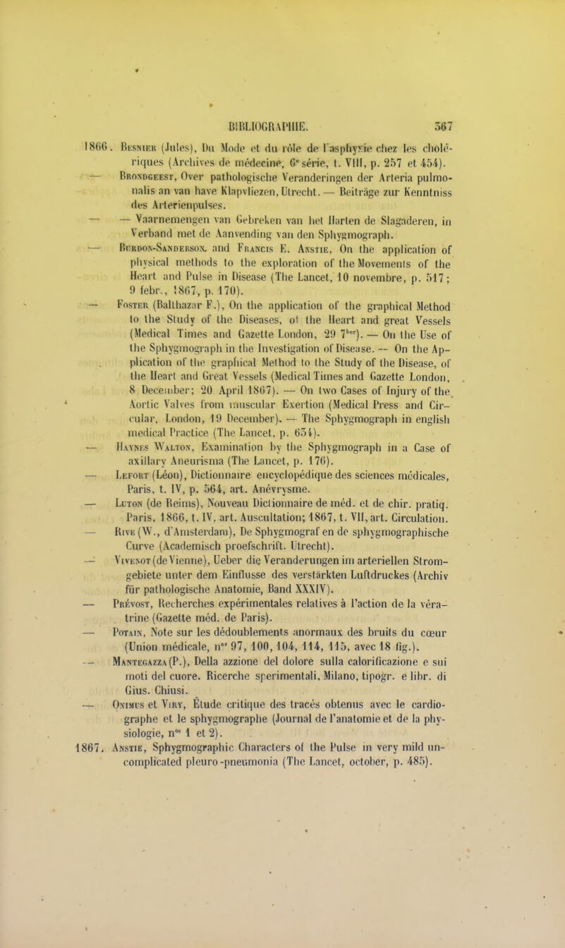 866. lïisNiEK (Jules), Du Mode 61 du rôle de 1 asphyxie chez les cholé- riques (Archives de médecine, 6 série, t. VIII, p. 257 et 454). Brondgeest, Over pathologische Veranderingen der Arleria pulmo- nalis an van hâve Klapvliezen, Utrecht. — Beitràge zur Kenntniss des Arterienpulses. — Vaarnemengcn van Gebreken van het Ilarlen de Slagaderen, in Yerband met de Aanvending van den Sphygmograph. Rcrdom-Sanderson. and Francis E. Anstie, On the application of physical methods to the exploration of the Movemeuls of the Heart and Puise in Disease (The Lancet, 10 novembre, p. 517; 9 febr., 1807, p. 170). Foster (Ballhazar F.), On the application of the graphical Method to the Study of the Diseases, of the Heart and great Vessels (Médical Times and Gazette London, 29 7ber). — On the Use of the Sphygmograph in the Investigation of Disease. — On the Ap- plication of the graphical Melhod to the Study of the Disease, of the Heart and Great Vessels (Médical Times and Gazette London, 8 December; 20 April 1807). — On iwo Cases of Injury of the. Aortic Valves from muscular Exertion (Médical Press and Cir- culai, London, 19 December). — The Sphygmograph in english médical Practice (The Lancet, p. 634). IIaym s \\ alton, Examination by the Sphygmograph in a Case of axillary Aneurisma (The Lancet, p. 170). Lefort (Léon), Dictionnaire encyclopédique des sciences médicales, Paris, t. IV, p. 564, art. Anévrysme. — Llton (de Reims), Nouveau Dictionnaire de méd. et de chir. pratiq. Paris, 1866, t. IV, art. Auscultation; 1807, t. VII, art. Circulation. Rive(W., d'Amsterdam), De Sphygmograf en de sphygmographische C.urve (Academisch proefschrift. Utrecht). Vivenot (devienne), Ueber die Veranderungen im arteriellen Strom- gebiete unter dem Einfiusse des verstârkten Luftdruckes (Archiv fur pathologische Anatomie, Band XXXIV). Prévost, Recherches expérimentales relatives à l'action de la véra- trine (Gazette méd. de Paris). Potain, Note sur les dédoublements anormaux des bruits du cœur (Union médicale, n 97, 100,104, 114, 115, avec 18 fig.). Mantegazza(P.), Délia azzione del dolore sulla calorificazione e sui rnoti del cuore. Ricerche sperimentali, Milano, tipogr. e libr. di Gius. Chiusi. Onimis et Viry, Étude critique des tracés obtenus avec le cardio- graphe et le sphygmographe (Journal de Fanatomieet de la phy- siologie, n05 1 et 2). 7. Anstie, Sphygmographic Characters of the Puise in very mild un- complicated pleuro-pneumonia (The Lancet, october, p. 485).