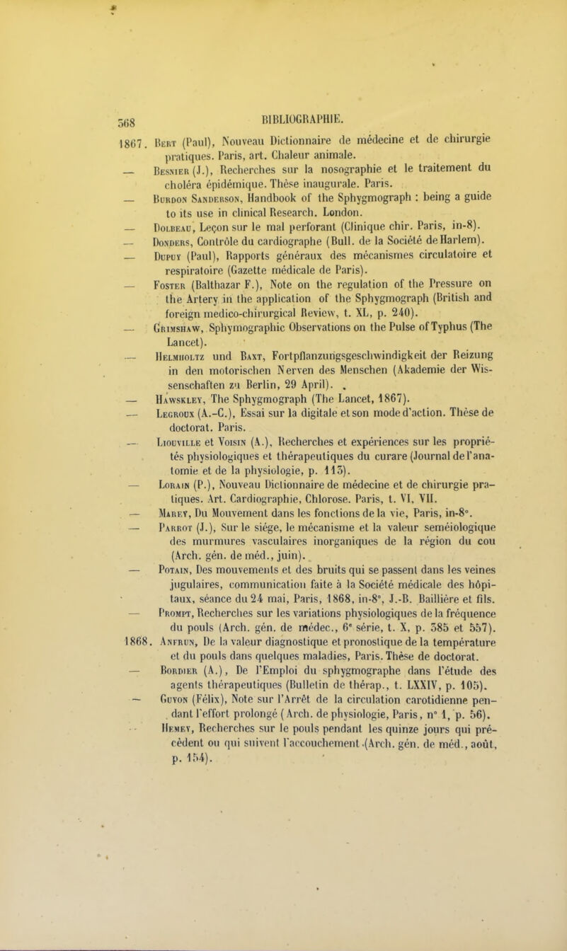 1867. Bebt (Paul), Nouveau Dictionnaire de médecine et de chirurgie pratiques. Paris, art. Chaleur animale. — Besmer(J.), Recherches sur la nosographie et le traitement du choléra épidémique. Thèse inaugurale. Paris. — Burdo.n Sanderson, Handbook of the Sphygmograph : being a guide to its use in clmical Research. London. — Dolbeau, Leçon sur le mal perforant (Clinique chir. Paris, in-8). — Donders, Contrôle du cardiographe (Bull, de la Société de Harlem). — Dupuï (Paul), Bapports généraux des mécanismes circulatoire et respiratoire (Gazette médicale de Paris). — Foster (Balthazar F.), Note on the régulation of the Pressure on the Àrtery in the application of the Sphygmograph (Brilish and foreign medico-chirurgical Review, t. XL, p. 240). — Grimshaw, Sphymographic Observations on the Puise of Typhus (The Lancet). — Helmijoltz und Baxt, Fortpflanzungsgeschwindigkeit der Reizung in den motorischen Nerven des Menschen (Akademie der Wis- senschaften sa Berlin, 29 April). . — Hawskley, The Sphygmograph (The Lancet, 1867). — Legroux (A.-C), Essai sur la digitale et son mode d'action. Thèse de doctorat. Paris. — Liouville et Voisin (A.), Recherches et expériences sur les proprié- tés physiologiques et thérapeutiques du curare (Journal de l'ana- tomie et de la physiologie, p. 113). Lorain (P.), Nouveau Dictionnaire de médecine et de chirurgie pra- tiques. Art. Cardiographie, Chlorose. Paris, t. VI, VII. Marey, Du Mouvement dans les fonctions delà vie, Paris, in-8°. — Parrot (J.), Sur le siège, le mécanisme et la valeur seméiologique des murmures vasculaires inorganiques de la région du cou (Arch. gén. de méd., juin). — Potain, Des mouvements et des bruits qui se passent dans les veines jugulaires, communication faite à la Société médicale des hôpi- taux, séance du 24 mai, Paris, 1868, in-8°, J.-B. Baillière et fils. Prompt, Becherches sur les variations physiologiques de la fréquence du pouls (Arch. gén. de médec, 6* série, t. X, p. 585 et 557). 1868. Anfrun, De la valeur diagnostique et pronostique de la température et du pouls dans quelques maladies, Paris. Thèse de doctorat. Bordier (A.), De l'Emploi du sphygmographe dans l'étude des agents thérapeutiques (Bulletin de thérap., t. LXXIV, p. 105). — Guyon (Félix), Note sur l'Arrêt de la circulation carotidienne pen- dant l'effort prolongé (Arch. de physiologie, Paris, n° 1, p. 56). IIemey, Recherches sur le pouls pendant les quinze jours qui pré- cèdent ou qui suivent l'accouchement .(Arch. gén. de méd., août, p. 154).