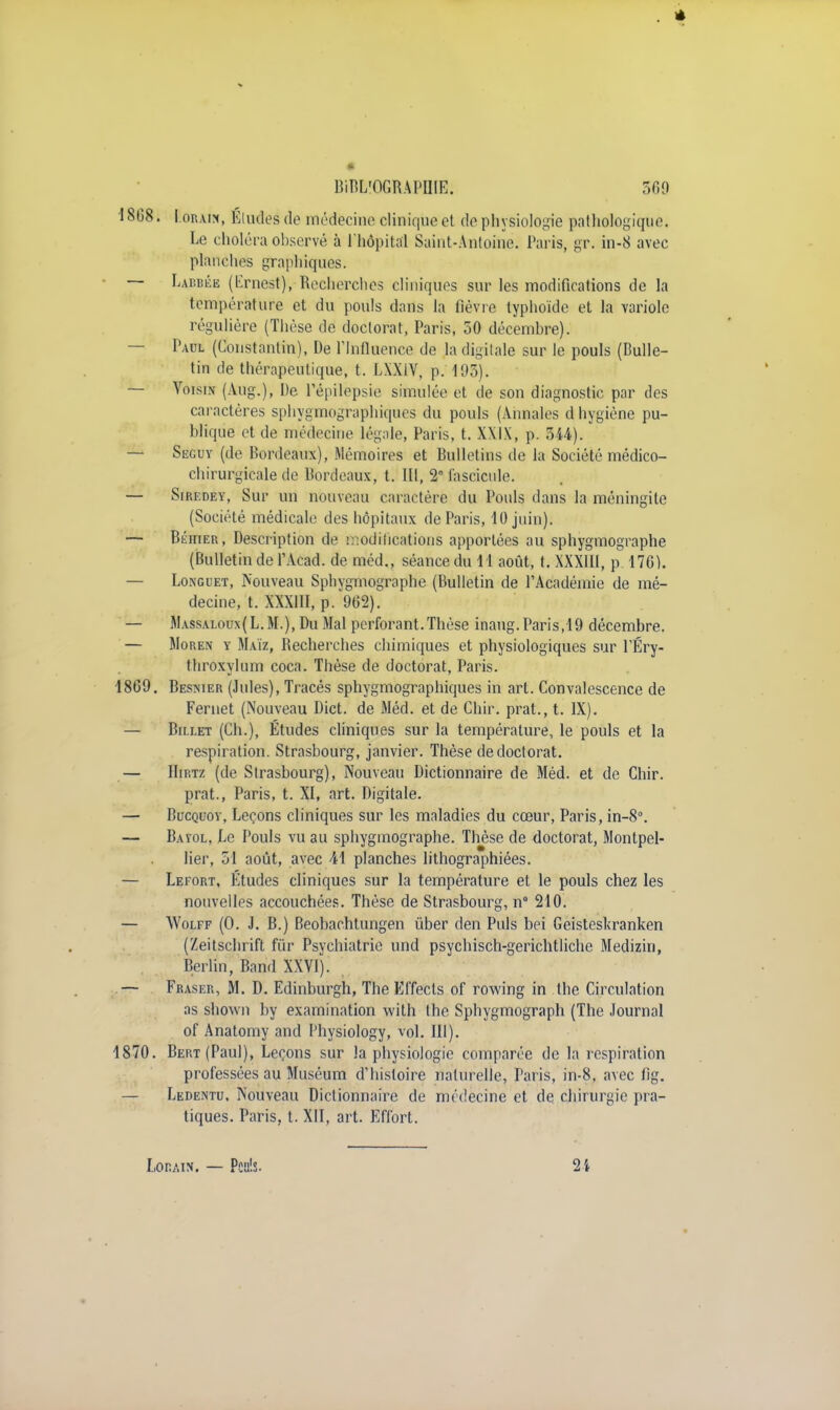 1808. F.orAW, Eludes de médecine clinique et de physiologie pathologique. Le choléra observé à l'hôpital Saint-Antoine. Paris, gr. in-8 avec planches graphiques. — Labbêb (Ernest), Recherches cliniques sur les modifications de la température et du pouls dans la fièvre typhoïde et la variole régulière (Thèse de doctorat, Paris, 50 décembre). — Paul (Constantin), De Plnfluence de la digitale sur le pouls (Bulle- tin de thérapeutique, t. LXX1V, p. 193). — Voisin (Aug.), De l'épilepsie simulée et de son diagnostic par des caractères sphygmographiques du pouls (Annales d hygiène pu- blique et de médecine légale, Paris, t. XXIX, p. 344). — Seguy (de Bordeaux), Mémoires et Bulletins de la Société médico- chirurgicale de Bordeaux, t. III, 2° fascicule. — Siredey, Sur un nouveau caractère du Pouls dans la méningite (Société médicale des hôpitaux de Paris, 10 juin). — Béhier, Description de modifications apportées au sphygmographe (Bulletin de PAcad. de méd., séance du 11 août, t. XXXIII, p 176). — Longuet, Nouveau Sphygmographe (Bulletin de l'Académie de mé- decine, t. XXXIII, p. 962). — Massaloux(L.M-), Du Mal perforant.Thèse inaug.Paris,19 décembre. — Moren y Maïz, Becherches chimiques et physiologiques sur PÉry- throxylum coca. Thèse de doctorat, Paris. 1869. Besnier (Jules), Tracés sphygmographiques in art. Convalescence de Fernet (Nouveau Dict. de Méd. et de Chir. prat., t. IX). — Billet (Ch.), Études cliniques sur la température, le pouls et la respiration. Strasbourg, janvier. Thèse de doctorat. — Hirtz (de Strasbourg), Nouveau Dictionnaire de Méd. et de Chir. prat., Paris, t. XI, art. Digitale. — Bucquoy, Leçons cliniques sur les maladies du cœur, Paris, in-8°. — Bayol, Le Pouls vu au sphygmographe. Thèse de doctorat, Montpel- lier, 51 août, avec 41 planches lithographiées. — Lefort, Études cliniques sur la température et le pouls chez les nouvelles accouchées. Thèse de Strasbourg, n° 210. — Wolff (0. J. B.) Beobachtungen ûber den Puis bei Geisteskranken (Zeitschrift fur Psychiatrie und psychisch-gerichtliche Medizin, Berlin, Band XXVI). — Fraser, M. D. Edinburgh, The Effects of rowing in the Circulation as shown by examination with the Sphygmograph (The Journal of Anatomy and Physiology, vol. 111). 1870. Bert (Paul), Leçons sur la physiologie comparée de la respiration professées au Muséum d'histoire naturelle, Taris, in-8, avec fig. Ledentu, Nouveau Dictionnaire de médecine et de chirurgie pra- tiques. Paris, t. XII, art. Effort. Lorain. — Peiî'.s- 2 i