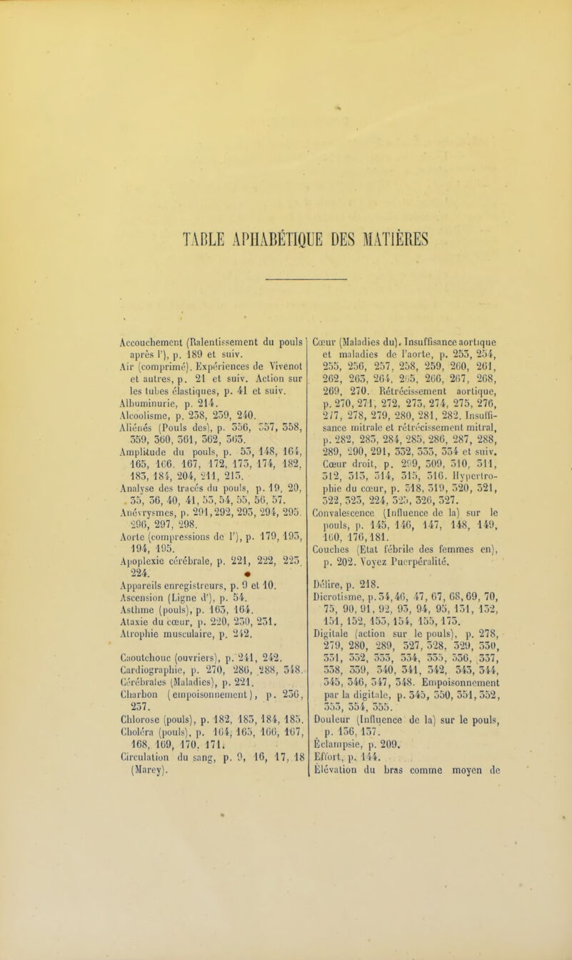 TABLE APHABÉTIQUE DES MATIÈRES Accouchement (Ralentissement du pouls après 1'), p. 189 et suiv. Air (comprimé). Expériences de Vivenot et autres, p. 21 et suiv. Action sur les tuljcs élastiques, p. 41 et suiv. Albuminurie, p. 21 \. Alcoolisme, p. 238, 250, 240. Aliénés (Pouls des), p. 550, '57, 558, 559, 500, 501, 502, 503. Amplitude du pouls, p. 55, US, 1G î-, 165, 106. 167, 172, 175, 174, 182, 185, 18i, 204, '211, 215. Analyse des tracés du pouls, p. 19, 20, . 55, 56, 40, 41, 55,54, 55, 50, 57. Anévrysmcs, p. 201,292, 295, 294, 295. 290, 297, 298. Aorte (compressions de 1'), p. 179, 195, 194, 195. Apoplexie cérébrale, p. 221, 222, 225 224. • Appareils enregistreurs, p. 9 et 10. Ascension (Ligne d'), p. 54. Asthme (pouls), p. 105, 164. Ataxie du cœur, p. 220, 250, 251. Atrophie musculaire, p. 242. Caoutchouc (ouvriers), p. 241, 242. Cardiographie, p. 270, 280, 288, 518. Céréhrales (Maladies), p. 221. Charbon (empoisonnement ), p. 250, 257. Chlorose (pouls), p. 182, 185, I8i, 185. Choléra (pouls), p. 104, 165, 100, 107, 168, 109, 170. 171. Circulation du sang, p. 9, 16, 17, 18 (Marey). Cœur (Maladies du). Insuffisanceaortique et maladies de l'aorte, p. 255, 254, 255, 256, 257, 258, 259, 200, 201, 262, 265, 26i, 265, 206, 207, 208, 269, 270. Rétrécissement aortique, p. 270, 271, 272, 275, 274, 275, 270, 277, 278, 279, 280, 281, 282. Insuffi- sance mitrale et rétrécissement milral, p. 282, 285, 284, 285, 280, 287, 288, 289, 290, 291, 332, 555, 554 et suiv. Cœur droit, p. 2^9, 509, 510, 511, 312, 515, 51 i, 515, 510. Ilypcrlro- phie du cœur, p. 518, 519, 520, 521, 522, 525, 224, 525, 320, 527. Convalescence (Influence de la) sur le pouls, p. 145, 140, 147, 148, 149, 100, 170,181. Couches (Etat fébrile des femmes en), p. 202. Voyez Puerpéralilé. Délire, p. 218. Dicrotisme, p.54,40, 47, 07, 08,69, 70, 75, 90, 91, 92, 95, 94, 95, 151, 152, 151, 152, 155,154, 155,175. Digitale (action sur le pouls), p. 278, 279, 280, 289, 527, 528, 529, 530, 551, 552, 555, 554. 555, 550, 557, 358, 559, 540, 341, 342, 543, 5», 545 , 346, 547 , 548. Empoisonnement par la digitale, p. 545, 550, 551, 552, 355, 55i, 555. Douleur (Influence de la) sur le pouls, p. 156,137. Éclampsie, p. 209. Effort, p. 1 ii. Élévation du bras comme moyen de