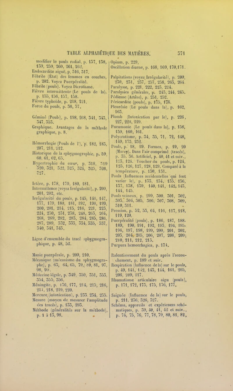 modifier le pouls radial, p. 137, 138, 139, 259, 260, 261, 262. Endocardite aiguë, p. 310, 317. Fébrile (État) des femmes en couches, p. 202. Voyez Puerpéralité. Fébrile (pouls). Voyez Dicrotisme. Fièvre intermittente (Le pouls de la), p. 155,150, 157, 158. Fièvre typhoïde, p. 218, 224. Force du pouls, p. 36, 57. Géminé (Pouls), p. 198, 2G8, 3il, 343, 547. 553. Graphique. Avantages de la méthode graphique, p. 8. Hémorrhngie (Pouls de l'),p. 182, 183, 207, 211, 212. Historique de la sphygmographie, p. 59. 00, 61, 02,05. Hypertrophie du cœur, p. 518, 319 520, 321, 52-2, 5'23, 324, 325, 320, 327. Ictère, p. 178, 179, 180, 181. Intermittence (voyez Irrégularité), p. 200, 201, 202, etc. Irrégularité du pouls, p. 145, 140, 147, 177, 179, 180, 181, 192, 198, 199, 200, 201, 214, 215, 210, 221, 223, 224, 230, 231, 238, 248, 203, 264, 208, 269, 282, 283, 284, 285, 280, 287, 289, 552, 535, 534, 535, 557, 540, 541, 345. Ligne d'ensemble du tracé sphygmogra- phique, p. 48, 52. Manie puerpérale, p. 209, 210. Mécanique (mécanisme du sphygmogra- phé)', p. 03, 04, 05, 79,; bÔ, 81, 97, 98, 99. Médecine légale, p. 349, 550, 551, 353, 554, 555, 550. Méningite, p. 170, 177, 214, 215, 210, 217, 218, 219, 220. Mercure,(intoxication), p. 255. 234, 235. Mesure (moyen <le mesurer l'amplitude des tracés), p. 135, 295. Méthode (généralités sur la méthode), p. 1 à 15, 98. Opium, p. 229, Oscillation diurne, p. 108, 109, 170,171. Palpitations (voyez Irrégularité), p. 200, 250, 231, 257,' 257, 258, 205, 264. Paralysie, p. 221, 222, 225, 224. Paralysies générales, p. 245, 244, 245. Pédieuse (Artère), p. 251. 252. l'éricardite (pouls), p, 175, 170. Pleurésie (Le pouls dans la), p. 162, 105. Plomb (Intoxication par le), p. 220, 227, 228, 229. Pneumonie (Le pouls dans la), p. 158, 159, 160, 101. Polycrolisme, p. 54, 55, 71, 72, 148, 149, 173. 232. Pouls, p. 18, 19. Formes, p. 19, 20 (Marey). Dans l'air comprimé (tracés), p. 35, 36. Artificiel, p. 40,41 elsuiv., 123,124. Toucher du pouls, p. 124, 125, 120,127, 128,129. Comparé à la température, p. 150, 151. Pouls (Influences accidentelles qui font varier le), p. 155, 154, 155, 150, 157, 158, 159, 140, 141, 142, 145, 144, 145. Pouls veineux; p. 299, 300, 301, 502, 505.' 504. 505, 500, 507, 308, 509, 510,511. Pression, p. 52, 55, 64, 110, 117, 118, 119,120. Puerpéralité (pouls), p. 180, 187, 188, 189, 190, 191, 192, 195, 194, 195, 190, 197, 198, 199, 200, 201, 202, 205, 204, 205, 200, 207, 208, 209; 210, 211, 212, 213. Purpura hemorrhagica, p. 174. ralentissement du pouls après l'accou- chement, p. 189 cl suiv. Respiration (Influence delà) sur le pouls, p. 49, 141, 142, 145, 144, 101, 205, 200, 209, 217. Rhumatisme articulaire aigu (pouls), p. 171, 172, 175, 175, 170, 177. Saignée (Influence de la) sur le pouls, p. 211, 250, 526, 527. Schéma, appareils et expériences sché- matiques, p. 39,40, 41, 42 et suiv., p. 74, 75, 70, 77,78,79, 80, 81, 82,