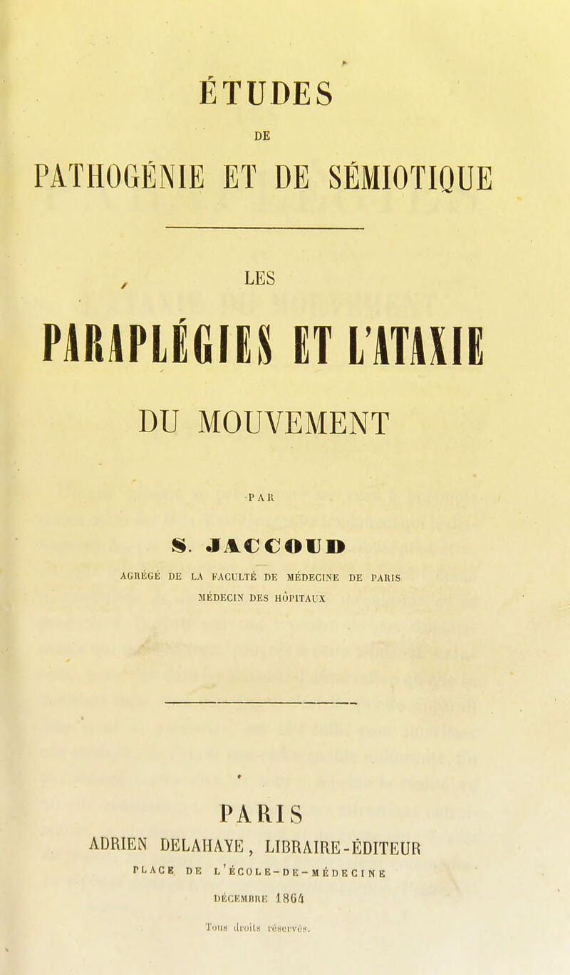 ÉTUDES DE PATHOGÉNIE ET DE SÉMIOTIQUE , LES PARAPLÉGIES ET L'ATAXIE DU MOUVEMENT PAR AGHÉGÉ DE LA FACULTÉ DE MÉDECINE DE PAIllS MÉDECIN DES HOPITAUX PARIS ADRIEN DELAIIAYE, LIBRAIRE-ÉDITEUR PLACE DE l'ÉCOLE-DE-MÉDECINE DÉCEMIlliE 18G4 Tuiis ih'oils rùsurvùs.