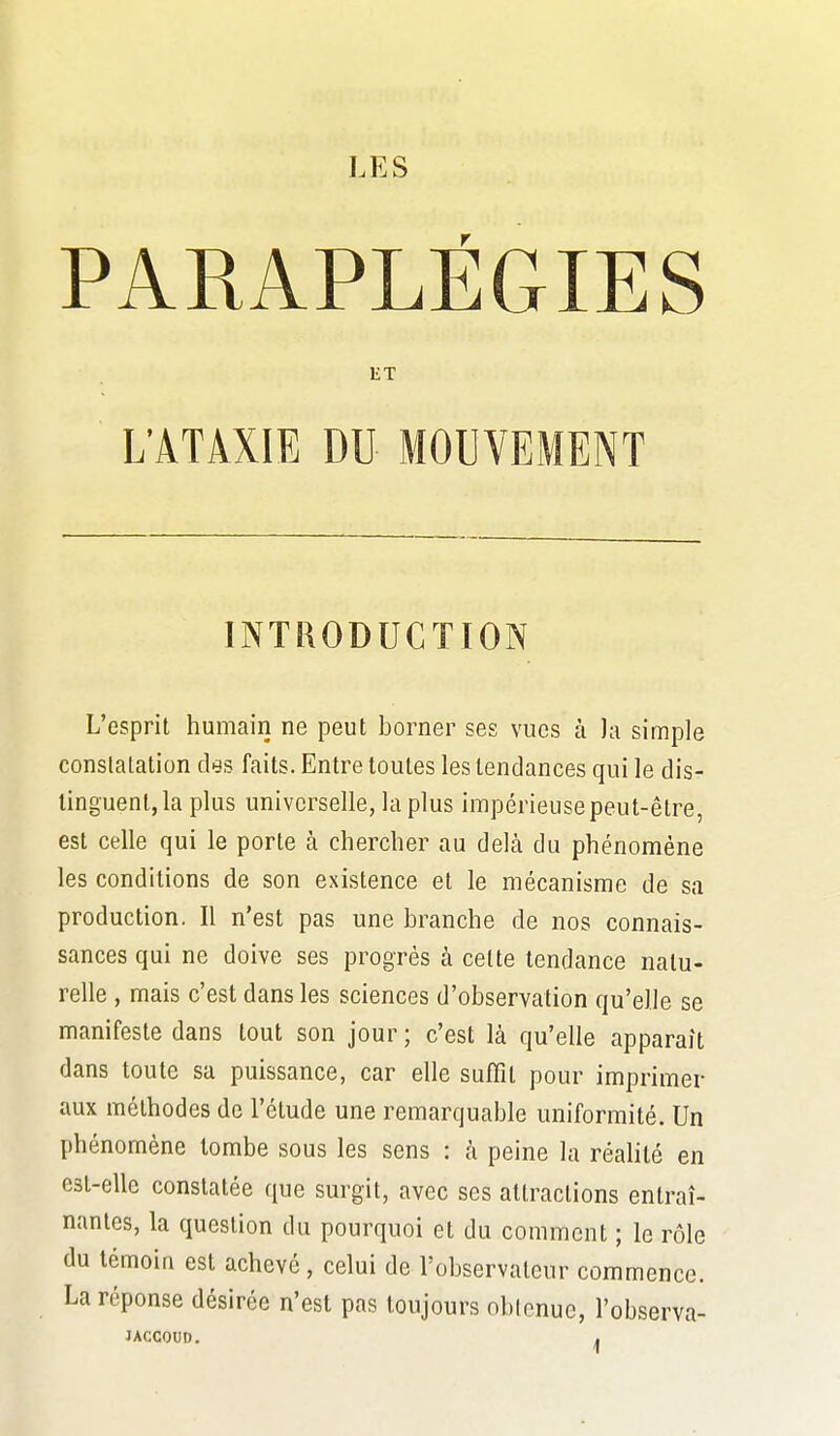 PARAPLÉGIES ET L'ATÂXIE DU MOUVEMENT INTRODUCTION L'esprit humain ne peut borner ses vues à la simple constatation des faits. Entre toutes les tendances qui le dis- tinguent, la plus universelle, la plus impérieuse peut-être, est celle qui le porte à chercher au delà du phénomène les conditions de son existence et le mécanisme de sa production. Il n'est pas une branche de nos connais- sances qui ne doive ses progrès à cette tendance natu- relle , mais c'est dans les sciences d'observation qu'elle se manifeste dans tout son jour ; c'est là qu'elle apparaît dans toute sa puissance, car elle suffît pour imprimer aux méthodes de l'étude une remarquable uniformité. Un phénomène tombe sous les sens : à peine la réalité en est-elle constatée que surgit, avec ses attractions entraî- nantes, la question du pourquoi et du comment ; le rôle du témoin est achevé, celui de l'observateur commence. La réponse désirée n'est pas toujours obtenue, l'observa- JACCOUD. ,