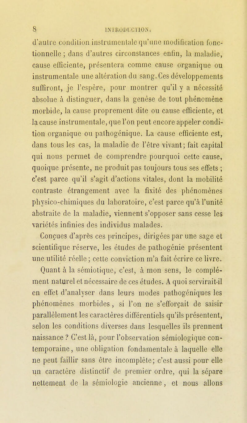 d'ciulre condilion inslriimcalalc qu'une modificalion fonc- tionnelle ; dans d'autres circonstances enfin, la maladie, cause efficiente, présentera comnne cause organique ou instrumentale une altération du sang. Ces développements suffiront, je l'espère, pour montrer qu'il y a nécessité absolue à distinguer, dans la genèse de tout phénomène morbide, la cause proprement dite ou cause efficiente, et la cause instrumentale, que l'on peut encore appeler condi- tion organique ou palhogénique. La cause efficiente est, dans tous les cas, la maladie de l'être vivant; fait capital qui nous permet de comprendre pourquoi celte cause, quoique présente, ne produit pas toujours tous ses effets ; c'est parce qu'il s'agit d'actions, vitales, dont la mobilité contraste étrangement avec la fixité des phénomènes physico-chimiques du laboratoire, c'est parce qu'à l'unité abstraite de la maladie, viennent s'opposer sans cesse les variétés infinies des individus malades. Conçues d'après ces principes, dirigées par une sage et scientifique réserve, les études de pathogénie présentent une utilité réelle ; cette conviction m'a fait écrire ce livre. Quant à la sémiotique, c'est, à mon sens, le complé- ment naturel et nécessaire de ces études. A quoi servirait-il en effet d'analyser dans leurs modes pathogéniques les phénomènes morbides, si l'on ne s'efforçait de saisir parallèlement les caractères différentiels qu'ils présentent, selon les conditions diverses dans lesquelles ils prennent naissance ? C'est là, pour l'observation sémiologique con- temporaine, une obligation fondamentale à laquelle elle ne peut faillir sans être incomplète; c'est aussi pour elle un caractère distinclif de premier ordre, qui la sépare nettement de la sémiologie ancienne, et nous allons