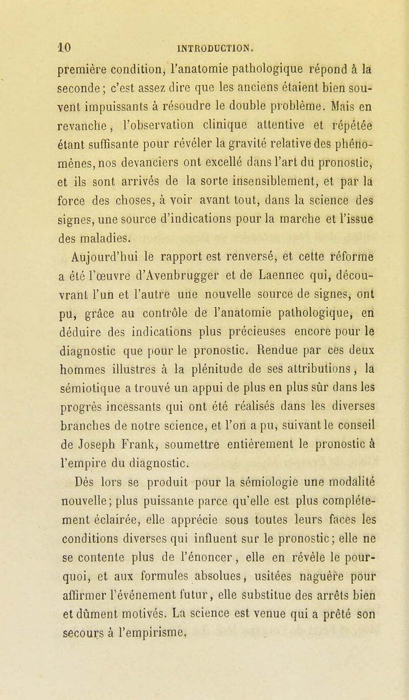 première condition, l'analomie pathologique répond à là seconde ; c'est assez dire que les anciens étaient bien sou- vent impuissants à résoudre le double problème. Mais en revanche, l'observation chnique attentive et répétée étant suffisante pour révéler la gravité relative des phéno- mènes, nos devanciers ont excellé dans l'art du pronostic, et ils sont arrivés de la sorte insensiblement, et par là force des choses, à voir avant tout, dans la science des signes, une source d'indications pour la marche et l'issue des maladies. Aujourd'hui le rapport est renversé, et cette réforme a été l'œuvre d'Avenbrugger et de Laennec qui, décou- vrant l'un et l'autre une nouvelle source de signes, ont pu, grâce au contrôle de l'anatomie pathologique, en déduire des indications plus précieuses encore pour le diagnostic que pour le pronostic. Rendue par ces deux hommes illustres à la plénitude de ses attributions, la sémiotique a trouvé un appui de plus en plus sûr dans les progrès incessants qui ont été réalisés dans les diverses branches de notre science, et l'on a pu, suivant le conseil de Joseph Frank, soumettre entièrement le pronostic à l'empire du diagnostic. Dès lors se produit pour la sémiologie une modalité nouvelle; plus puissante parce qu'elle est plus complète- ment éclairée, elle apprécie sous toutes leurs faces les conditions diverses qui influent sur le pronostic; elle ne se contente plus de l'énoncer, elle en révèle le pour- quoi, et aux formules absolues, usitées naguère pour aflîrmer l'événement futur, elle substitue des arrêts bien et dûment motivés. La science est venue qui a prêté son secours à l'empirisme.