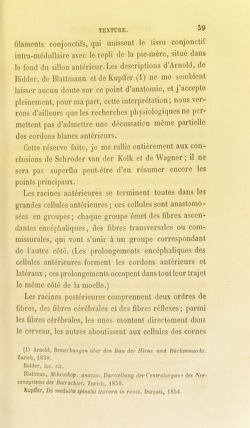 filaments conjonctifs, qui unissent le tissu conjonctif intra-médullaire avec le repli de la pie-mère, situé dans le fond du sillon antérieur.Les descriptions d'Arnold, de Bidder, de Blattmann et de Kupffer (1) ne me semblent laisser aucun doute sur ce point d'anatomie, et j'accepte pleinement, pour ma part, cette interprétation; nous ver- rons d'ailleurs que les recherches physiologiques ne per- mettent pas d'admettre une décussaticn même partielle des cordons blancs antérieurs. Celte réserve faite, je me raUie entièrement aux con- clusions de Schrôder van der Kolk et de Wagner ; il ne sera pas superflu peut-être d'en résumer encore les points principaux. Les racines antérieures se terminent toutes dans les grandes cellules antérieures ; ces cellules sont anastomo- sées en groupes; chaque groupe émet des libres ascen- dantes encéphaliques, des fibres transversales ou com- missurales, qui vont s'unir à un groupe correspondant de l'autre côté. (Les prolongements encéphaliques des cellules antérieures forment les cordons antérieurs et latéraux ; ces prolongements occupent dans tout leur trajet le même côté de la moelle.) Les racines postérieures comprennent deux ordres de fibres, des fibres cérébrales et des fibres réflexes; parmi les fibres cérébrales, les unes montent directement dans le cerveau, les autres aboutissent aux cellules des cornes (1) Arnold, Bemerhungen uber den Bau der Hirns und Buckenmarks. Zurich, 1838. Bidder, loc. cil. Blatlman, Mihroslcop. analom. Daratcllung der Cenlralorganc des Ner- vensystems der Dalrachier, Zurich, 1850. Kupffer, De medullœ spinaUs (cxtura in ronis. Dorpati, 185û.