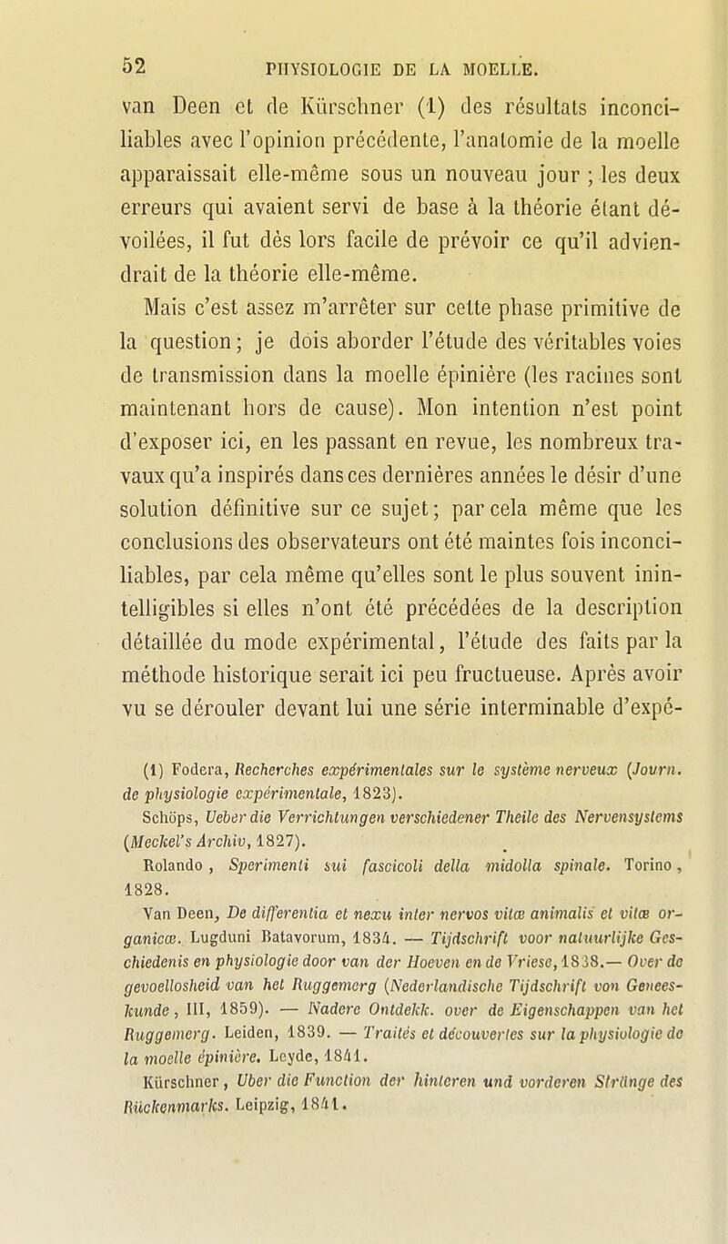 van Deen et de Kûrscliner (1) des résultais inconci- liables avec l'opinion précédente, l'analomie de la moelle apparaissait elle-même sous un nouveau jour ; les deux erreurs qui avaient servi de base à la théorie étant dé- voilées, il fut dés lors facile de prévoir ce qu'il advien- drait de la théorie elle-même. Mais c'est assez m'arrêter sur cette phase primitive de la question ; je dois aborder l'étude des véritables voies de transmission dans la moelle épinière (les racines sont maintenant hors de cause). Mon intention n'est point d'exposer ici, en les passant en revue, les nombreux tra- vaux qu'a inspirés dans ces dernières années le désir d'une solution définitive sur ce sujet; par cela même que les conclusions des observateurs ont été maintes fois inconci- liables, par cela même qu'elles sont le plus souvent inin- telligibles si elles n'ont été précédées de la description détaillée du mode expérimental, l'étude des faits par la méthode historique serait ici peu fructueuse. Après avoir vu se dérouler devant lui une série interminable d'expc- (1) Fodera, Recherches expérimentales sur le système nerveux {Jovrn. de physiologie expérimentale, 1823). Schtips, Ueberdie Verrichtimgen verschiedener Theile des Nervensystems {Mechel's Archiv, 1827). Rolando , Sperimenti sui fascicoli délia midolla spinale, Torino, 1828. Van Deen, De differenlia et nexu inler nervos vitœ animalis et vilm or- ganicœ. Lugduni Batavorum, 1834. — Tijdschrift voor naluurlijke Ges- chiedcnis en physiologie door van der Hoeven en de Vriese, 1838.— Over do gevoellosheid van het Ruggemerg {Nederlandische Tijdschrift von Genees- Icunde, III, 1859). — Nadere Ontdekk. over de Eigenschappen van het Ruggemerg. Leiden, 1839. —Traités et découvertes sur la physiologie do la moelle épinière. Lcyde, 1841. Kiirschner, Uber die Function der hintoren und vorderen Sfrlinge des Riickenmarks. Leipzig, 1841.