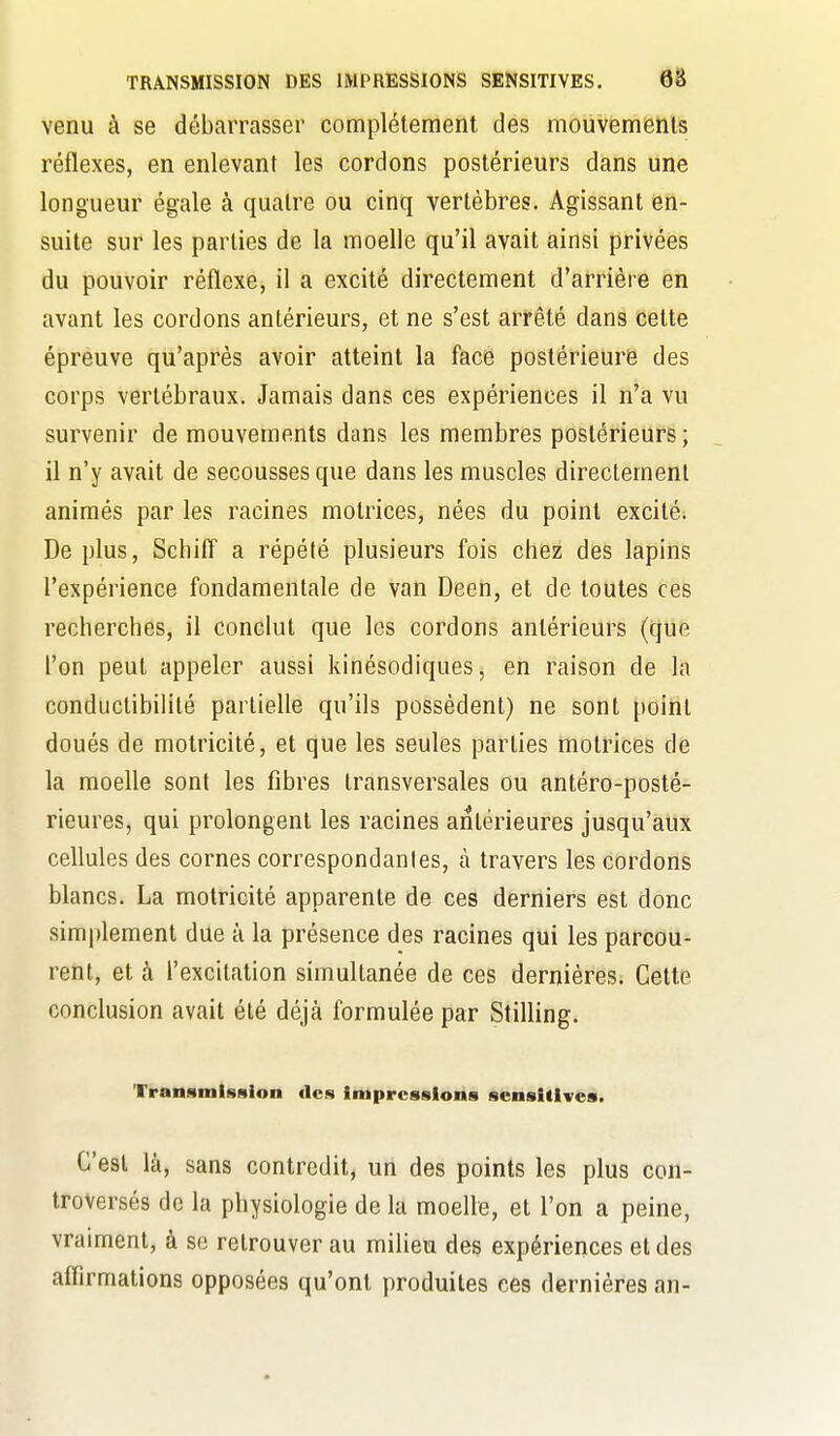 venu à se débarrasser complètement des mouvements réflexes, en enlevant les cordons postérieurs dans une longueur égale à quatre ou cinq vertèbres. Agissant en- suite sur les parties de la moelle qu'il avait ainsi privées du pouvoir réflexe, il a excité directement d'arrière en avant les cordons antérieurs, et ne s'est arrêté dans cette épreuve qu'après avoir atteint la face postérieure des corps vertébraux. Jamais dans ces expériences il n'a vu survenir de mouvements dans les membres postérieurs ; il n'y avait de secousses que dans les muscles directement animés par les racines motrices, nées du point excité; Déplus, Schiff a répété plusieurs fois chez des lapins l'expérience fondamentale de van Deen, et de toutes ces recherches, il conclut que les cordons antérieurs (que l'on peut appeler aussi kinésodiques, en raison de la conduclibiHté partielle qu'ils possèdent) ne sont point doués de motricité, et que les seules parties motrices de la moelle sont les fibres transversales ou antéro-poslé- rieures, qui prolongent les racines antérieures jusqu'aux cellules des cornes correspondantes, à travers les cordons blancs. La motricité apparente de ces derniers est donc simplement due à la présence des racines qui les parcou- rent, et à l'excitation simultanée de ces dernières. Cette conclusion avait été déjà formulée par Stilling. Transmission «les impressions scnsitives. C'est là, sans contredit, un des points les plus con- troversés de la physiologie de la moelle, et l'on a peine, vraiment, à se retrouver au milieu des expériences et des affirmations opposées qu'ont produites ces dernières an-