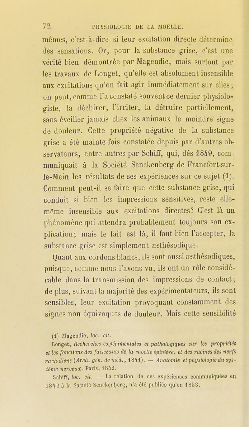 mêmes, c'est-à-dire si leur excitation directe détermine des sensations. Or, pour la substance grise, c'est une vérité bien démontrée par Magendie, mais surtout par les travaux de Longet, qu'elle est absolument insensible aux excitations qu'on fait agir immédiatement sur elles ; on peut, comme l'a constaté souvent ce dernier physiolo- giste, la déchirer, l'irriter, la détruire partiellement, sans éveiller jamais chez les animaux le moindre signe de douleur. Celte propriété négative de la substance grise a été mainte fois constatée depuis par d'autres ob- servateurs, entre autres par Schiff, qui, dès 18h9, com- muniquait à la Société Senckenberg de Francfort-sur- le-Mein les résultats de ses expériences sur ce sujet (1). Comment peut-il se faire que cette substance grise, qui conduit si bien les impressions sensitives, reste elle- même insensible aux excitations directes? C'est là un phénomène qui attendra probablement toujours son ex- plication; mais le fait est là, il faut bien l'accepter, la substance grise est simplement œslhésodique. Quant aux cordons blancs, ils sont aussi œsthésodiques, puisque, comme nous l'avons vu, ils ont un rôle considé- rable dans la transmission des impressions de contact; de plus, suivant la majorité des expérimentateurs, ils sont sensibles, leur excitation provoquant constamment des signes non équivoques de douleur. Mais cette sensibilité (1) Magendie, loc. cil, Longet, Recherches expérimenlales et pathologiques sur les propriétés et les {onctions des faisceaux de la moelle cpinièro, et des racines des nerfs rachidiens [Arch. gcn. devic'd., i841). — Anatomie et physiologie du sys- tème nerveux. Paris, 18^2. Schiff, loc. cit. — La relation de ces expériences communiquées en •1849 à la Société Scnckçnbcrg, n'a été publiée qu'en 1853.