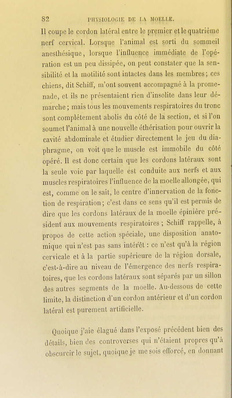 Il coupe le cordon latéral entre le premier et le quatrième nerf cervical. Lorsque l'animal est sorti du sommeil anesthésique, lorsque l'influence immédiate de l'opé- ration est un peu dissipée, on peut constater que la sen- sibilité et la motilité sont intactes dans les membres; ces chiens, dit Sclii£f, m'ont souvent accompagné à la prome- nade, et ils ne présentaient rien d'insolite dans leur dé- marche ; mais tous les mouvements respiratoires du tronc sont complètement abolis du côté de la section, et si l'on soumet l'animal à une nouvelle éthérisation pour ouvrir la cavité abdominale et étudier directement le jeu du dia- phragme, on voit que le muscle est immobile du côté opéré. Il est donc certain que les cordons latéraux sont la seule voie par laquelle est conduite aux nerfs et aux muscles respiratoires l'influence de la moefle allongée, qui est, comme on le sait, le centre d'innervation de la fonc- tion de respiration; c'est dans ce sens qu'il est permis de dire que les cordons latéraux de la moelle épinière pré- sident aux mouvements respiratoires ; Schiff rappelle, à propos de cette action spéciale, une disposition anato- mique qui n'est pas sans intérêt : ce n'est qu'à la région cervicale et à la partie supérieure de la région dorsale, c'est-à-dire au niveau de l'émergence des nerfs respira- toires, que les cordons latéraux sont séparés par un sillon des autres segments de la moelle. Au-dessous de cette limite, la distinction d'un cordon antérieur et d'un cordon latéral est purement artificiefle. Quoique j'aie élagué dans l'exposé précédent bien des détails, bien des controverses qui n'étaient propres qu'à obscurcir le sujet, quoique je me sois eflorcé, en donnant