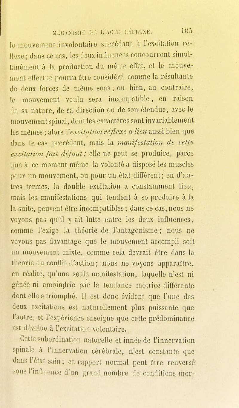 MiicANisjic Di: i/actk kk[-i,kxiù. lOj le mouvement involonlaire succédnnl ;i l'oxcilalioii ré- iloxe; clans ce cas, les deux influences concourront simul- tanément à la production du même effet, et le mouve- iri(3nt effectué pourra être considéré comme la résultante de deux forces de même sens ; ou bien, au contraire, le mouvement voulu sera incompatible, en raison de sa nature, de sa direction ou de son étendue, avec le mouvement spinal, dont les caractères sont invariablement les mêmes ; alors Vexcitation réflexe a lieu aussi bien que dans le cas précédent, mais la manifestation de cette excitation fait défaut; elle ne peut se produire, parce que à ce moment même la volonté a disposé les muscles pour un mouvement, ou pour un état différent; en d'au- tres termes, la double excitation a constamment lieu, mais les manifestations qui tendent à se produire à la la suite, peuvent être incompatibles; dans ce cas, nous ne voyons pas qu'il y ait lutte entre les deux influences, comme l'exige la théorie de l'antagonisme ; nous ne voyons pas davantage que le mouvement accompli soit un mouvement mixte, comme cela devrait être dans la théorie du conflit d'action; nous ne voyons apparaître, en réalité, qu'une seule manifestation, laquelle n'est ni gênée ni amoin^lrie par la tendance motrice différente dont elle a triomphé. Il est donc évident que l'une des deux excitations est naturellement plus puissante que l'autre, et l'expérience enseigne que cette prédominance est dévolue à l'excitation volontaire. Cette subordination naturelle et innée de l'innervation spinale à l'innervation cérébrale, n'est constante que dans l'état sain; ce rapport normal peut être renversé sous rinfluencc d'un grand nombre de conditions mor-