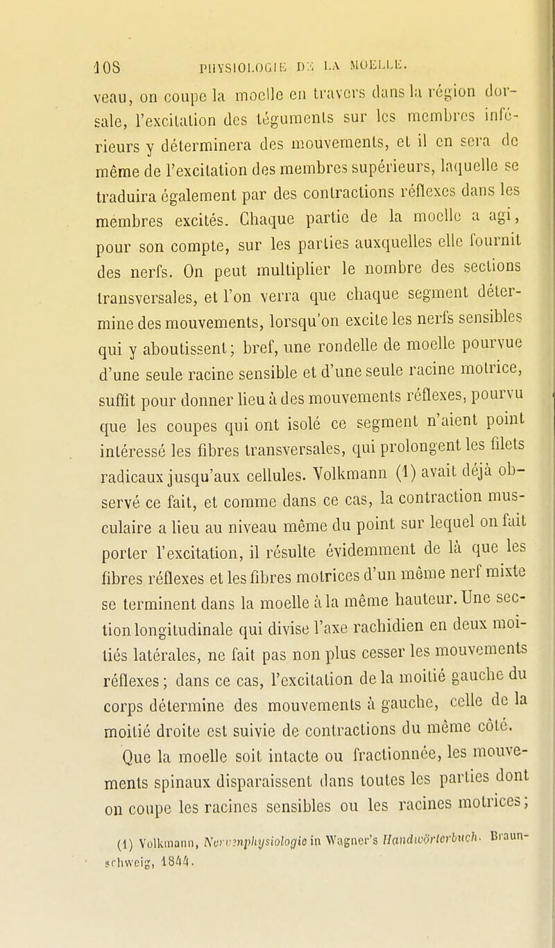 lOS puvsioi.OGii': la moelle. veau, on coupe la moelle en travers dans la région dor- sale, l'excitation des téguments sur les membres infé- rieurs y déterminera des mouvements, et il en sera de même de l'excitation des membres supérieurs, laquelle se traduira également par des contractions réflexes dans les membres excités. Chaque partie de la moelle a agi, pour son compte, sur les parties auxquelles elle fournit des nerfs. On peut multiplier le nombre des sections transversales, et l'on verra que chaque segment déter- mine des mouvements, lorsqu'on excite les nerfs sensibles qui y aboutissent; bref, une rondelle de moelle pourvue d'une seule racine sensible et d'une seule racine motrice, suffit pour donner lieu à des mouvements réflexes, pourvu que les coupes qui ont isolé ce segment n'aient point intéressé les fibres transversales, qui prolongent les filets radicaux jusqu'aux cellules. Yolkmann (1) avait déjà ob- servé ce fait, et comme dans ce cas, la contraction mus- culaire a lieu au niveau même du point sur lequel on fait porter l'excitation, il résulte évidemment de là que les fibres réflexes et les fibres motrices d'un même nerf mixte se terminent dans la moeUe à la même hauteur. Une sec- tion longitudinale qui divise l'axe rachidien en deux moi- tiés latérales, ne fait pas non plus cesser les mouvements réflexes ; dans ce cas, l'excitation de la moitié gauche du corps détermine des mouvements à gauche, celle delà moitié droite est suivie de contractions du même côté. Que la moelle soit intacte ou fractionnée, les mouve- ments spinaux disparaissent dans toutes les parties dont on coupe les racines sensibles ou les racines motrices ; (1) Yolkmann, Nurvmpliijsiologio in yVv^snQi-'s Handiivrlerbuch- Braun- sflnveij, 18^1 A.