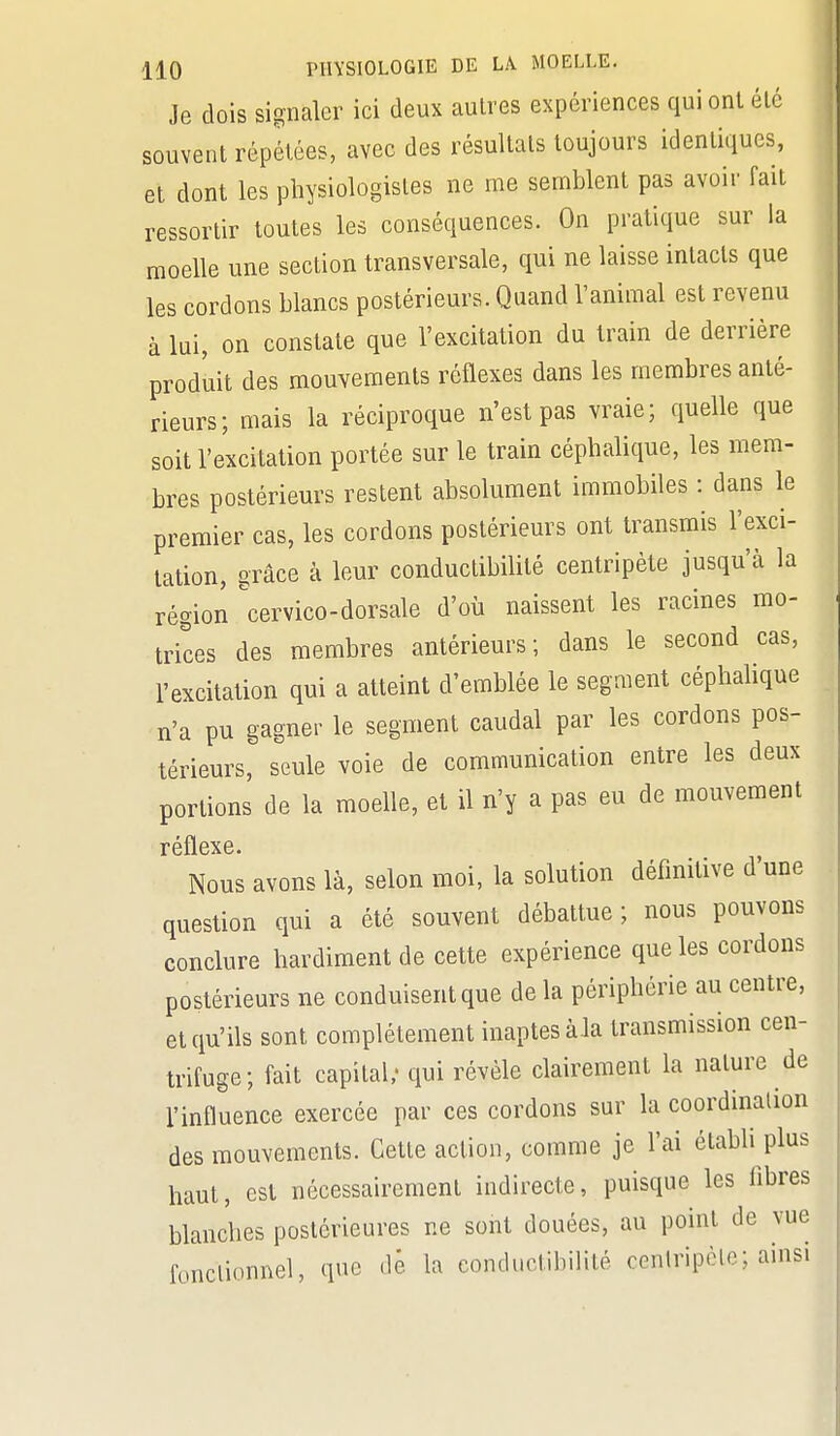 Je dois signaler ici deux autres expériences qui ont été souvent répétées, avec des résultats toujours identiques, et dont les physiologistes ne me semblent pas avoir fait ressortir toutes les conséquences. On pratique sur la moelle une section transversale, qui ne laisse intacts que les cordons blancs postérieurs. Quand l'animal est revenu à lui, on constate que l'excitation du train de derrière produit des mouvements réflexes dans les membres anté- rieurs; mais la réciproque n'est pas vraie; quelle que soit l'excitation portée sur le train céphalique, les mem- bres postérieurs restent absolument immobiles : dans le premier cas, les cordons postérieurs ont transmis l'exci- tation, grâce à leur conductibilité centripète jusqu'à la région cervico-dorsale d'où naissent les racines mo- trices des membres antérieurs; dans le second cas, l'excitation qui a atteint d'emblée le segment céphalique n'a pu gagner le segment caudal par les cordons pos- térieurs, seule voie de communication entre les deux portions de la moelle, et il n'y a pas eu de mouvement réflexe. Nous avons là, selon moi, la solution définitive d'une question qui a été souvent débattue; nous pouvons conclure hardiment de cette expérience que les cordons postérieurs ne conduisent que de la périphérie au centre, et qu'ils sont complètement inaptes àla transmission cen- trifuge; fait capital; qui révèle clairement la nature de l'influence exercée par ces cordons sur la coordination des mouvements. Cette action, comme je l'ai établi plus haut, est nécessairement indirecte, puisque les fibres blanches postérieures ne sont douées, au point de vue fonctionnel, que dè la conductiblHté cenlripclo; ainsi