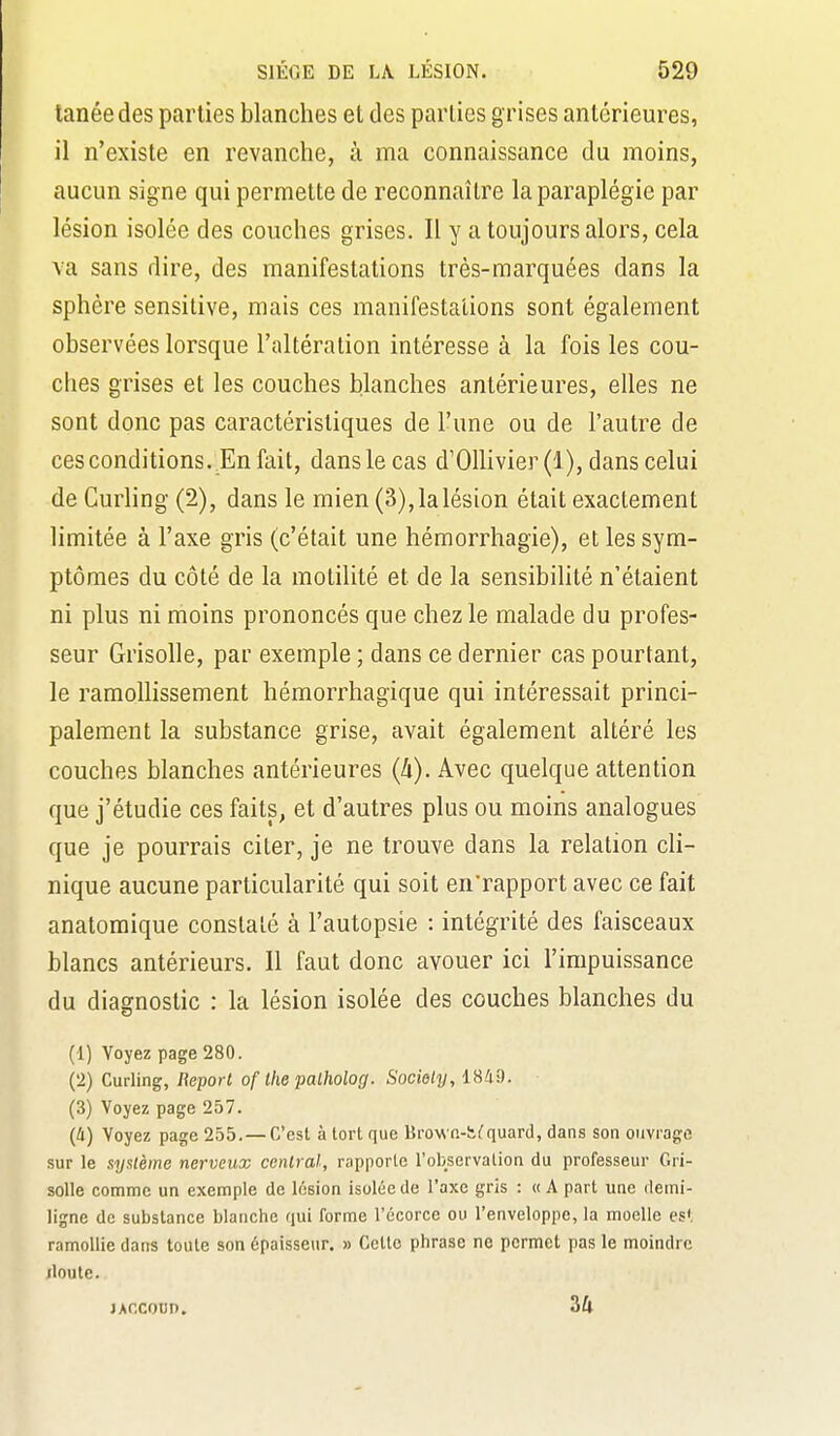 tanéedes parties blanches et des parties grises antérieures, il n'existe en revanche, à ma connaissance du moins, aucun signe qui permette de reconnaître la paraplégie par lésion isolée des couches grises. Il y a toujours alors, cela va sans dire, des manifestations très-marquées dans la sphère sensitive, mais ces manifestations sont également observées lorsque l'altération intéresse à la fois les cou- ches grises et les couches blanches antérieures, elles ne sont donc pas caractéristiques de l'une ou de l'autre de ces conditions. En fait, dans le cas d'Ollivier(l), dans celui de Curling (2), dans le mien (3),lalésion était exactement limitée à l'axe gris (c'était une hémorrhagie), et les sym- ptômes du côté de la motilité et de la sensibilité n'étaient ni plus ni moins prononcés que chez le malade du profes- seur Grisolle, par exemple ; dans ce dernier cas pourtant, le ramoUissement hémorrhagique qui intéressait princi- palement la substance grise, avait également altéré les couches blanches antérieures (4). Avec quelque attention que j'étudie ces faits, et d'autres plus ou moins analogues que je pourrais citer, je ne trouve dans la relation cli- nique aucune particularité qui soit en'rapport avec ce fait anatomique constaté à l'autopsie : intégrité des faisceaux blancs antérieurs. Il faut donc avouer ici l'impuissance du diagnostic : la lésion isolée des couches blanches du (1) Voyez page 280. (2) Curling, Report of Ihe palholog. Society, 18/i9. (3) Voyez page 257. {Il) Voyez page 255. —C'est à tort que Brow n-iK^quard, dans son ouvrage sur le système nerveux central, rapporte robservation du professeur Gri- solle comme un exemple de lésion isolée de l'axe gris : « A part une demi- ligne de substance blanche qui forme l'écorce ou Tenveloppe, la moelle es», ramollie dans toute son épaisseur. » Celte phrase ne permet pas le moindre jloute. jAccoun. 34