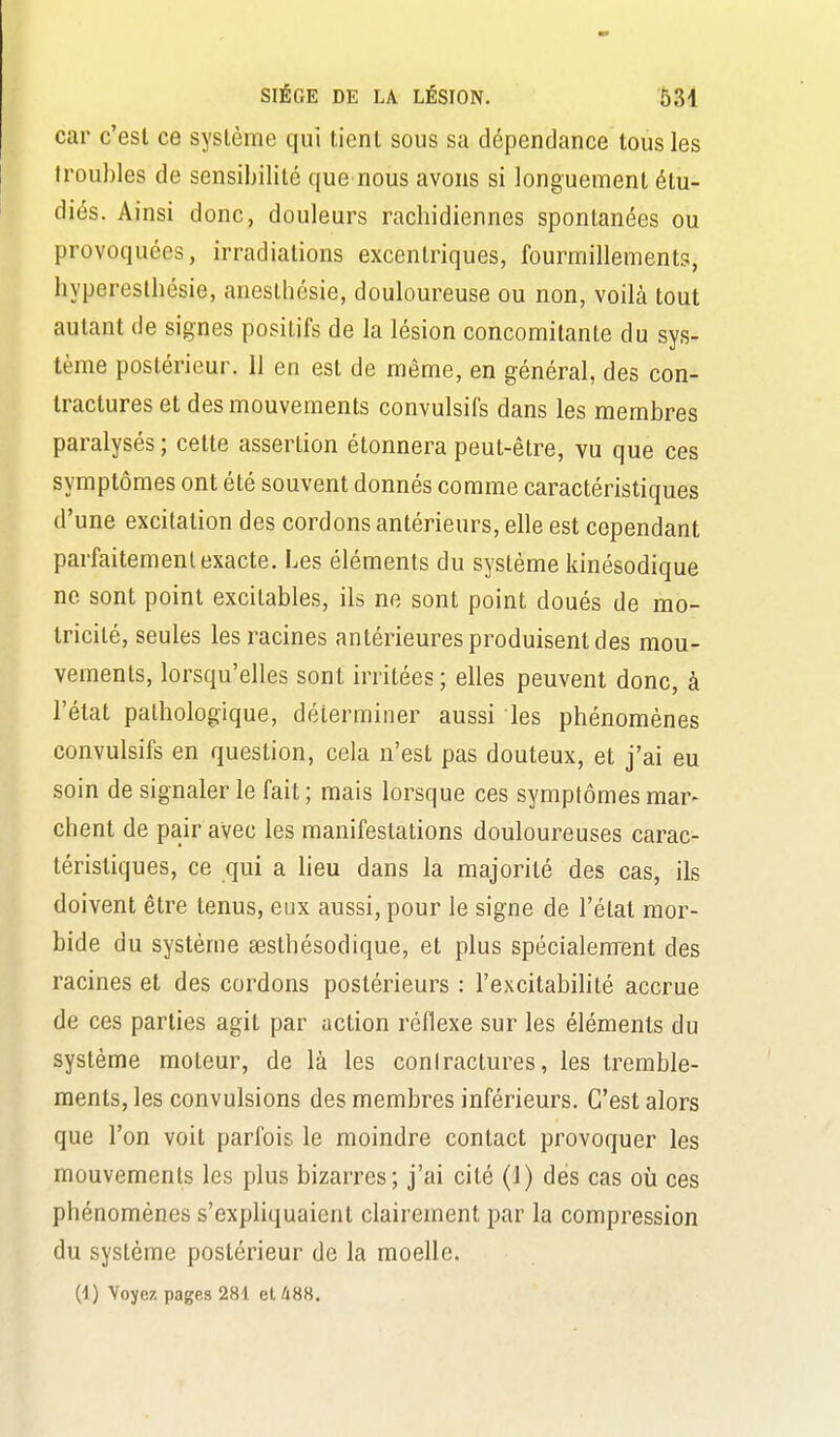 car c'est ce système qui tient sous sa dépendance tous les troubles de sensibilité que nous avons si longuement étu- diés. Ainsi donc, douleurs rachidiennes spontanées ou provoquées, irradiations excentriques, fourmillements, hyperestbésie, anesthésie, douloureuse ou non, voilà tout autant de signes positifs de la lésion concomitante du sys- tème postérieur. 11 en est de même, en général, des con- tractures et des mouvements convulsifs dans les membres paralysés; cette assertion étonnera peut-être, vu que ces symptômes ont été souvent donnés comme caractéristiques d'une excitation des cordons antérieurs, elle est cependant parfaitement exacte. Les éléments du système kinésodique ne sont point excitables, ils ne sont point doués de mo- tricité, seules les racines antérieures produisent des mou- vements, lorsqu'elles sont irritées; elles peuvent donc, à l'état pathologique, déterminer aussi les phénomènes convulsifs en question, cela n'est pas douteux, et j'ai eu soin de signaler le fait ; mais lorsque ces symptômes mar- chent de pair avec les manifestations douloureuses carac- téristiques, ce qui a lieu dans la majorité des cas, ils doivent être tenus, eux aussi, pour le signe de l'état mor- bide du système sesthésodique, et plus spécialement des racines et des cordons postérieurs : l'excitabilité accrue de ces parties agit par action réflexe sur les éléments du système moteur, de là les coniractures, les tremble- ments, les convulsions des membres inférieurs. C'est alors que l'on voit parfois le moindre contact provoquer les mouvements les plus bizarres; j'ai cité (1) des cas où ces phénomènes s'expliquaient clairement par la compression du système postérieur de la moelle.