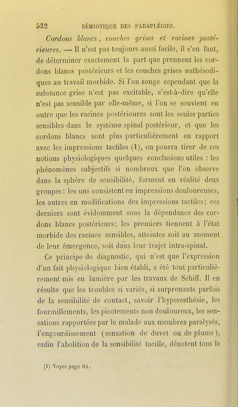 Cordons blancs, couches grises et racines posté- rieures. — Il n'est pas toujours aussi facile, il s'en faut, de déterminer exactement la part que prennent les cor- dons blancs postérieurs et les couches grises œsthésodi- ques au travail morbide. Si l'on songe cependant que la substance grise n'est pas excitable, c'est-à-dire qu'elle n'est pas sensible par elle-même, si l'on se souvient en outre que les racines postérieures sont les seules parties sensibles dans le système spinal postérieur, et que les cordons blancs sont plus particulièrement en rapport avec les impressions tactiles (1), on pourra tirer de ces notions physiologiques quelques conclusions utiles : les phénomènes subjectifs si nombreux que l'on observe dans la sphère de sensibihté, forment en réalité deux groupes! les uns consistent en impressions douloureuses, les autres en modifications des impressions tactiles; ces derniers sont évidemment sous la dépendance des cor- dons blancs postérieurs; les premiers tiennent à l'étal morbide des racines sensibles, atteintes soit au moment de leur émergence, soit dans leur trajet intra-spinal. Ce principe de diagnostic, qui n'est que l'expression d'un fait physiologique bien étabh, a été tout particuhè- rement mis en lumière par les travaux de Schiff. 11 en résulte que les troubles si variés, si surprenants parfois de la sensibilité de contact, savoir Thyperesthésie, les fourmillements, les picotements non douloureux, les sen- sations rapportées par le malade aux membres paralysés, l'engourdissement (sensation de duvet ou,déplume), enfin l'abolition de la sensibilité tactile, dénotent tous la