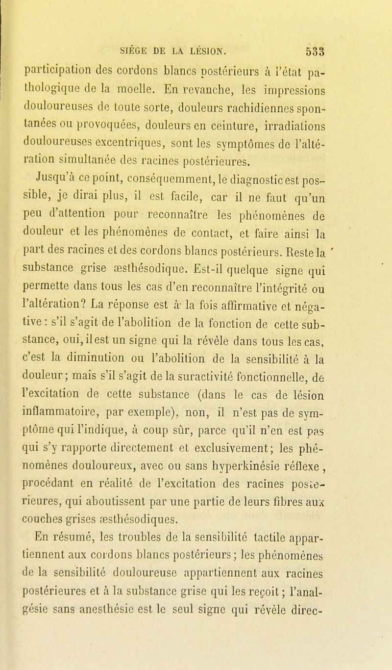 participation des cordons blancs postérieurs à l'état pa- thologique de la moelle. En revanche, les impressions douloureuses de toute sorte, douleurs rachidiennes spon- lanées ou provoquées, douleurs en ceinture, irradiations douloureuses excentriques, sont les symptômes de l'alté- ration simultanée des racines postérieures. Jusqu'à ce point, conséquemraent, le diagnostic est pos- sible, je dirai plus, il est facile, car il ne faut qu'un peu d'attention pour reconnaître les phénomènes de douleur et les phénomènes de contact, et faire ainsi la part des racines et des cordons blancs postérieurs. Reste la ' substance grise œsthésodique. Est-il quelque signe qui permette dans tous les cas d'en reconnaître l'intégrité ou l'altération? La réponse est à- la fois affirmative et néga- tive : s'il s'agit de l'abolition de la fonction de cette sub- stance, oui, il est un signe qui la révèle dans tous les cas, c'est la diminution ou l'abolition de la sensibilité à la douleur; mais s'il s'agit de la suractivité fonctionnelle, de l'excitation de cette substance (dans le cas de lésion inflammatoire, par exemple), non, il n'est pas de sym- ptôme qui l'indique, à coup sûr, parce qu'il n'en est pas qui s'y rapporte directement et exclusivement; les phé- nomènes douloureux, avec ou sans hyperkinésie réflexe , procédant en réalité de l'excitation des racines posté- rieures, qui aboutissent par une partie de leurs fibres aux couches grises œsthésodiques. En résumé, les troubles de la sensibilité tactile appar- tiennent aux cordons blancs postérieurs; les phénomènes de la sensibilité douloureuse appartiennent aux racines postérieures et à la substance grise qui les reçoit ; l'anal- gésie sans anesthésie est le seul signe qui révèle direc-