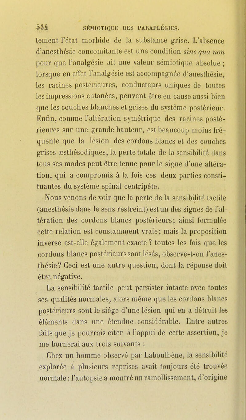 tement l'état morbide de la substance grise. L'absence d'anesthésie concomitante est une condition sine qua non pour que l'analgésie ait une valeur sémiotique absolue ; lorsque en effet l'analgésie est accompagnée d'anesthésie, les racines postérieures, conducteurs uniques de toutes les impressions cutanées, peuvent être en cause aussi bien que les couches blanches et grises du système postérieur. Enfin, comme l'altération symétrique des racines posté- rieures sur une grande hauteur, est beaucoup moins fré- quente que la lésion des cordons blancs et des couches grises eesthésodiques, la perte totale de la sensibihté dans tous ses modes peut être tenue pour le signe d'une altéra- tion, qui a compromis à la fois ces deux parties consti- tuantes du système spinal centripète. Nous venons de voir que la perte de la sensibilité tactile (anesthésie dans le sens restreint) est un des signes de l'al- tération des cordons blancs postérieurs; ainsi formulée cette relation est constamment vraie; mais la proposition inverse est-elle également exacte ? toutes les fois que les cordons blancs postérieurs sont lésés, observe-t-on l'anes- thésie? Ceci est une autre question, dont la réponse doit être négative. La sensibilité tactile peut persister intacte avec toutes ses qualités normales, alors même que les cordons blancs postérieurs sont le siège d'une lésion qui en a détruit les éléments dans une étendue considérable. Entre autres faits que je pourrais citer à l'appui de cette assertion, je me bornerai aux trois suivants : Chez un homme observé par Laboulbène, la sensibilité explorée à plusieurs reprises avait toujours été trouvée normale; l'autopsie a montré un ramollissement, d'origine