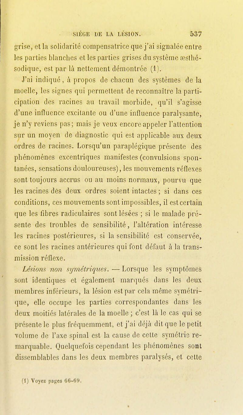 grise, et la solidarité compensatrice que j'ai signalée entre les parties blanches et les parties grises du système œsthé- sodique, est par là nettement démontrée (1). J'ai indiqué, à propos de chacun des systèmes de la moelle, les signes qui permettent de reconnaître la parti- cipation des racines au travail morbide, qu'il s'agisse d'une influence excitante ou d'une influence paralysante, je n'y reviens pas; mais je veux encore appeler l'attention sur un moyen de diagnostic qui est applicable aux deux ordres de racines. Lorsqu'un paraplégique présente des phénomènes excentriques manifestes (convulsions spon- tanées, sensations douloureuses), les mouvements réflexes sont toujours accrus ou au moins normaux, pourvu que les racines dés deux ordres soient intactes ; si dans ces conditions, ces mouvements sont impossibles, il est certain que les fibres radiculaires sont lésées ; si le malade pré- sente des troubles de sensibilité, l'altération intéresse les racines postérieures, si la sensibilité est conservée, ce sont les racines antérieures qui font défaut à la trans- mission réflexe. Lésions non symétriques. — Lorsque les symptômes sont identiques et également marqués dans les deux membres inférieurs, la lésion est par cela même symétri- que, elle occupe les parties correspondantes dans les deux moitiés latérales de la moelle ; c'est là le cas qui se présente le plus fréquemment, et j'ai déjà dit que le petit volume de l'axe spinal est la cause de cette symétrie re- marquable. Quelquefois cependant les phénomènes sont dissemblables dans les deux membres paralysés, et cette (1) Voyez pages 66-6!».