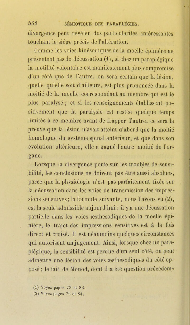 divergence peut révéler des particularités intéressantes touchant le siège précis de l'altération. Gomme les voies kinésocliques de la moelle épiniére no présentent pas de décussation (1), si chez un paraplégique la motilité volontaire est manifestement plus compromise d'un côté que de l'autre, on sera certain que la lésion, quelle qu'elle soit d'ailleurs, est plus prononcée dans la moitié de la moelle correspondant au membre qui est le plus paralysé ; et si les renseignements établissent po- sitivement que la paralysie est restée quelque temps limitée à ce membre avant de frapper l'autre, ce sera la preuve que la lésion n'avait atteint d'abord que la moitié homologue du système spinal antérieur, et que dans son évolution ultérieure, elle a gagné l'autre moitié de l'or- gane. Lorsque la divergence porte sur les troubles de sensi- bilité, les conclusions ne doivent pas être aussi absolues, parce que la physiologie n'est pas parfaitement fixée sur la décussation dans les voies de transmission des impres- sions sensitives; la formule suivante, nous l'avons vu (2), est la seule admissible aujourd'hui : il y a une décussation partielle dans les voies œsthésodiques de la moelle épi- niére, le trajet des impressions sensitives est à la fois direct et croisé. Il est néanmoins quelques circonstances qui autorisent un jugement. Ainsi, lorsque chez un para- plégique, la sensibilité est perdue d'un seul côté, on peut admettre une lésion des voies œsthésodiques du côté op- posé ; le fait de Monod, dont il a été question précédera,' (1) Voyez pages 73 et 83. (2) Voyez pages 76 et 84.