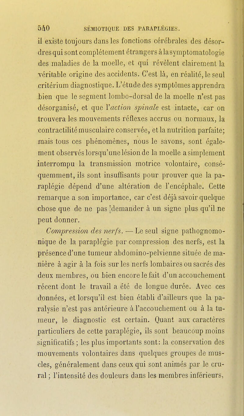 il existe toujours dans les fonctions cérébrales des désor- dresqui sont complètement étrangers àlasymptomatologie des maladies de la moelle, et qui révèlent clairement la véritable origine des accidents. C'est là, en réalité, le seul critérium diagnostique. L'élude des symptômes apprendra bien que le segment lombo-dorsal de la moelle n'est pas désorganisé, et que Vaction spinale est intacte, car on trouvera les mouvements réflexes accrus ou normaux, la contractilité musculaire conservée, et la nutrition parfaite; mais tous ces phénomènes, nous le savons, sont égale- ment observés lorsqu'une lésion de la moelle a simplement interrompu la transmission motrice volontaire, consé- quemment, ils sont insuffisants pour prouver que la pa- raplégie dépend d'une altération de l'encéphale. Cette remarque a son importance, car c'est déjà savoir quelque chose que de ne pas -demander à un signe plus qu'il ne peut donner. Compression des nerfs. — Le seul signe pathognomo- nique de la paraplégie par compression des nerfs, est la présence d'une tumeur abdomino-pelvienne située de ma- nière à agir à la fois sur les nerfs lombaires ou sacrés des deux membres, ou bien encore le fait d'un accouchement récent dont le travail a été de longue durée. Avec ces d'onnées, et lorsqu'il est bien établi d'ailleurs que la pa- ralysie n'est pas antérieure à l'accouchement ou à la tu- meur, le diagnostic est certain. Quant aux caractères particuliers de cette paraplégie, ils sont beaucoup moins significatifs ; les plus importants sont: la conservation des mouvements volontaires dans quelques groupes de mus- cles, généralement dans ceux qui sont animés par le cru- ral ; l'intensité des douleurs dans les membres inférieurs,