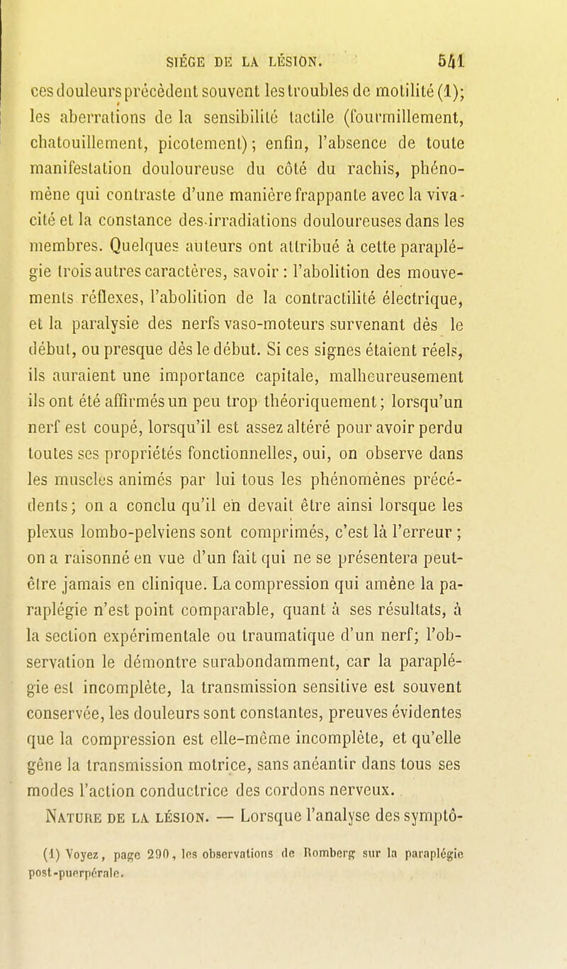 ces douleurs précèdent souvent les troubles de motilité(l); les aberrations de la sensibilité tactile (fourmillement, chatouillement, picotement); enfin, l'absence de toute manifestation douloureuse du côté du rachis, phéno- mène qui contraste d'une manière frappante avec la viva- cité et la constance des irradiations douloureuses dans les membres. Quelques auteurs ont attribué à cette paraplé- gie trois autres caractères, savoir: l'aboHtion des mouve- ments réflexes, l'abolition de la contractiUté électrique, et la paralysie des nerfs vaso-moteurs survenant dès le début, ou presque dès le début. Si ces signes étaient réels, ils auraient une importance capitale, malheureusement ils ont été affirmés un peu trop théoriquement; lorsqu'un nerf est coupé, lorsqu'il est assez altéré pour avoir perdu toutes ses propriétés fonctionnelles, oui, on observe dans les muscles animés par lui tous les phénomènes précé- dents; on a conclu qu'il eh devait être ainsi lorsque les plexus lombo-pelviens sont comprimés, c'est là l'erreur ; on a raisonné en vue d'un fait qui ne se présentera peut- cire jamais en clinique. La compression qui amène la pa- raplégie n'est point comparable, quant à ses résultats, à la section expérimentale ou traumatique d'un nerf; l'ob- servation le démontre surabondamment, car la paraplé- gie est incomplète, la transmission sensitive est souvent conservée, les douleurs sont constantes, preuves évidentes que la compression est elle-même incomplète, et qu'elle gêne la transmission motrice, sans anéantir dans tous ses modes l'action conductrice des cordons nerveux. Nature de la lésion. — Lorsque l'analyse des symptô- (1) Voyez, page 290, 1rs observations de Romberfr sur la paraplégie post-puorpérale.