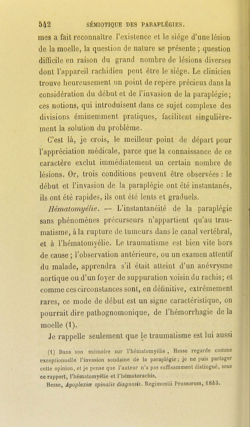 mes a fait reconnaître l'existence et le siège d'une lésion de la moelle, la question de nature se présente ; question difficile en raison du grand nombre de lésions diverses dont l'appareil rachidien peut être le siège. Le clinicien trouve heureusement un point de repère précieux dans la considération du début et de l'invasion de la paraplégie; ces notions, qui introduisent dans ce sujet complexe des divisions éminemment pratiques, facilitent singulière- ment la solution du problème. C'est là, je crois, le meilleur point de départ pour l'appréciation médicale, parce que la connaissance de ce caractère exclut immédiatement un certain nombre de lésions. Or, trois conditions peuvent être observées : le début et l'invasion de la paraplégie ont été instantanés, ils ont été rapides, ils ont été lents et graduels. Hémaiomyélie. — L'instantanéité de la paraplégie sans phénomènes précurseurs n'appartient qu'au trau- matisme, à la rupture de tumeurs dans le canal vertébral, et à l'hématomyèlie. Le traumatisme est bien vite hors de cause ; l'observation antérieure, ou un examen attentif du malade, apprendra s'il était atteint d'un anévrysme aortique ou d'un foyer de suppuration voisin du rachis; et comme ces circonstances sont, en définitive, extrêmement rares, ce mode de début est un signe caractéristique, on pourrait dire pathognomonique, de l'hémorrhagie de la moelle (1). Je rappelle seulement que le traumatisme est lui aussi (1) Dans son mémoire sur l'hématomyèlie , Hesse regarde comme exceplioniielle l'invasion soudaine de la paraplégie; je ne puis partager celte opinion, et je pense que l'auteur n'a pas suffisamment distingué, sous ce rapport, l'hématomyèlie et l'hématorachis. Hesse, Â'poplexiœ spinalis diagnosis. Regimontii Prussonim, 18Û3.