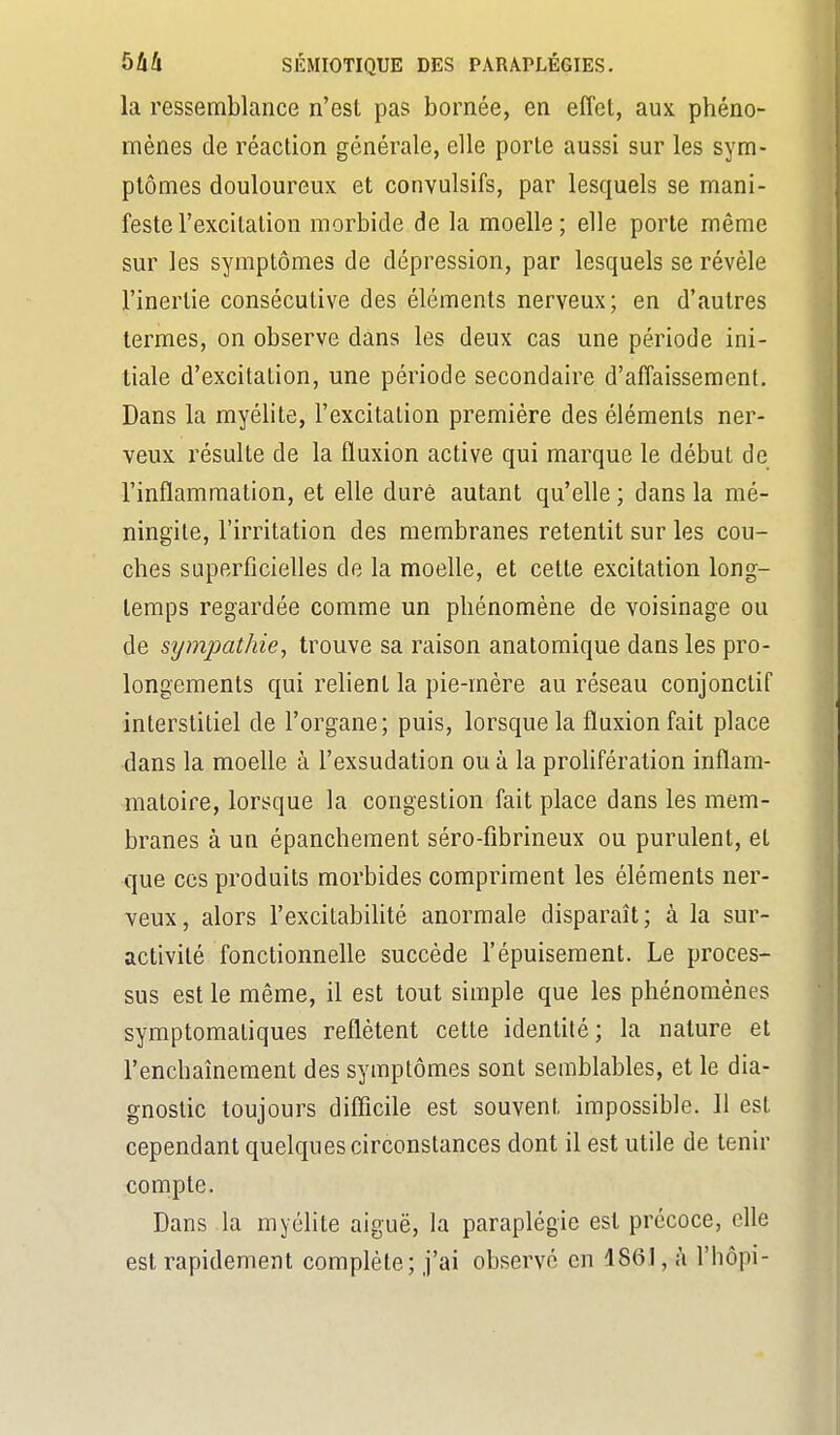 la ressemblance n'est pas bornée, en effet, aux phéno- mènes de réaction générale, elle porte aussi sur les sym- ptômes douloureux et convulsifs, par lesquels se mani- feste l'excitation morbide de la moelle ; elle porte même sur les symptômes de dépression, par lesquels se révèle l'inertie consécutive des éléments nerveux; en d'autres termes, on observe dans les deux cas une période ini- tiale d'excitation, une période secondaire d'affaissement. Dans la myélite, l'excitation première des éléments ner- veux résulte de la fluxion active qui marque le début de l'inflammation, et elle duré autant qu'elle ; dans la mé- ningite, l'irritation des membranes retentit sur les cou- ches superficielles de la moelle, et cette excitation long- temps regardée comme un phénomène de voisinage ou de sympathie, trouve sa raison anatomique dans les pro- longements qui relient la pie-mère au réseau conjonctif interstitiel de l'organe; puis, lorsque la fluxion fait place dans la moelle à l'exsudation ou à la proUfération inflam- matoire, lorsque la congestion fait place dans les mem- branes à un épanchement séro-fibrineux ou purulent, et que ces produits morbides compriment les éléments ner- veux, alors l'excitabilité anormale disparaît; à la sur- activité fonctionnelle succède l'épuisement. Le proces- sus est le même, il est tout simple que les phénomènes symptomatiques reflètent cette identité; la nature et l'enchaînement des symptômes sont semblables, et le dia- gnostic toujours difficile est souvent impossible. 11 est cependant quelques circonstances dont il est utile de tenir compte. Dans la myéhte aiguë, la paraplégie est précoce, elle est rapidement complète; j'ai observé en 1861, à l'hôpi-
