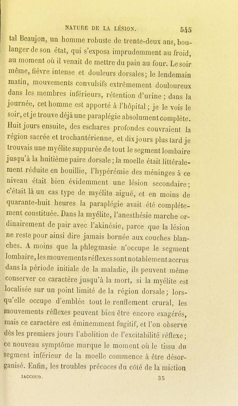 tal Beaujon, un homme robuste de trente-deux ans, bou- langer de son état, qui s'exposa imprudemment au froid, au moment où il venait de mettre du pain au four. Le soir même, fièvre intense et douleurs dorsales; le lendemain matin, mouvements convulsifs extrêmement douloureux dans les membres inférieurs, rétention d'urine ; dans la journée, cet homme est apporté à l'hôpital ; je le vois le soir, et je trouve déjà une paraplégie absolument complète. Huit jours ensuite, des eschares profondes couvraient la région sacrée et trochantérienne, et dix jours plus tard je trouvais une myélite suppurée de tout le segment lombaire jusqu'à la huitième paire dorsale; la moelle était httérale- raent réduite en bouillie, l'hypérémie des méninges à ce niveau était bien évidemment une lésion secondaire; c'était là un cas type de myélite aiguë, et en moins de quarante-huit heures la paraplégie avait été complète- ment constituée. Dans la myéUte, l'anesthésie marche or- dinairement de pair avec l'akinésie, parce que la lésion ne reste pour ainsi dire jamais bornée aux couches blan- ches. A moins que la phlegmasie n'occupe le segment lombaire, les mouvements réflexes sont notablement accrus dans la période initiale de la maladie, ils peuvent même conserver ce caractère jusqu'à la mort, si la myélite est localisée sur un point limité de la région dorsale ; lors- qu'elle occupe d'emblée tout le renflement crural, les mouvements réflexes peuvent bien être encore exagérés, mais ce caractère est éminemment fugitif, et l'on observe dès les premiers jours l'abolition de l'excilabihté réflexe; ce nouveau symptôme marque le moment où le lissu du segment inférieur de la moelle commence à êlre désor- ganisé. Enfin, les troubles précoces du côté de la miction JACCOUD,