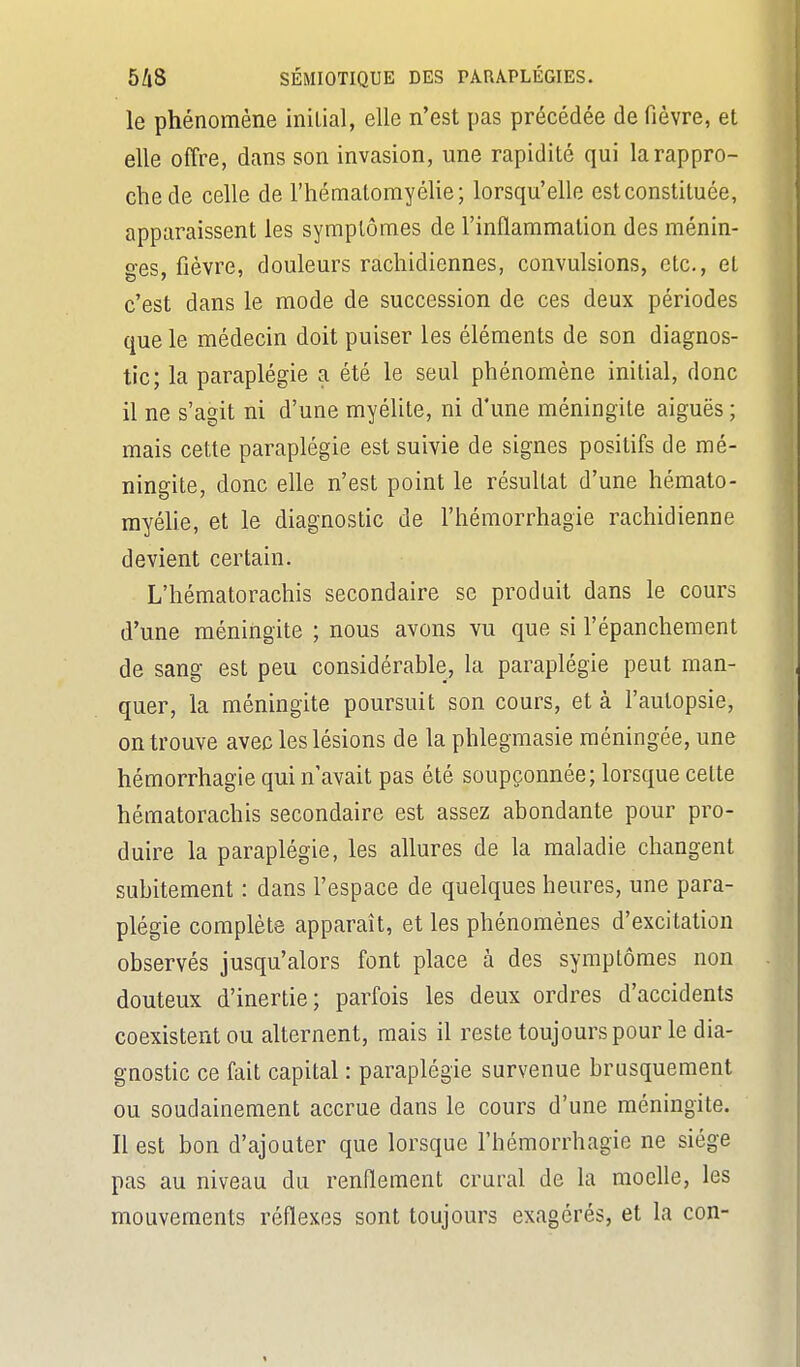 le phénomène initial, elle n'est pas précédée de fièvre, et elle offre, dans son invasion, une rapidité qui la rappro- che de celle de l'hématomyéhe; lorsqu'elle est constituée, apparaissent les symplômes de l'inflammation des ménin- ges, fièvre, douleurs rachidiennes, convulsions, etc., et c'est dans le mode de succession de ces deux périodes que le médecin doit puiser les éléments de son diagnos- tic; la paraplégie a été le seul phénomène initial, donc il ne s'agit ni d'une myélite, ni d'une méningite aiguës ; mais cette paraplégie est suivie de signes positifs de mé- ningite, donc elle n'est point le résultat d'une hémato- myélie, et le diagnostic de l'hémorrhagie rachidienne devient certain. L'hématorachis secondaire se produit dans le cours d'une méningite ; nous avons vu que si l'épanchement de sang est peu considérable, la paraplégie peut man- quer, la méningite poursuit son cours, et à l'autopsie, on trouve avec les lésions de la phlegmasie méningée, une hémorrhagie qui n'avait pas été soupçonnée; lorsque celte héraatorachis secondaire est assez abondante pour pro- duire la paraplégie, les allures de la maladie changent subitement : dans l'espace de quelques heures, une para- plégie complète apparaît, et les phénomènes d'excitation observés jusqu'alors font place à des symptômes non douteux d'inertie; parfois les deux ordres d'accidents coexistent ou alternent, mais il reste toujours pour le dia- gnostic ce fait capital : paraplégie survenue brusquement ou soudainement accrue dans le cours d'une méningite. Il est bon d'ajouter que lorsque l'hémorrhagie ne siège pas au niveau du renflement crural de la moelle, les mouvements réflexes sont toujours exagérés, et la con-
