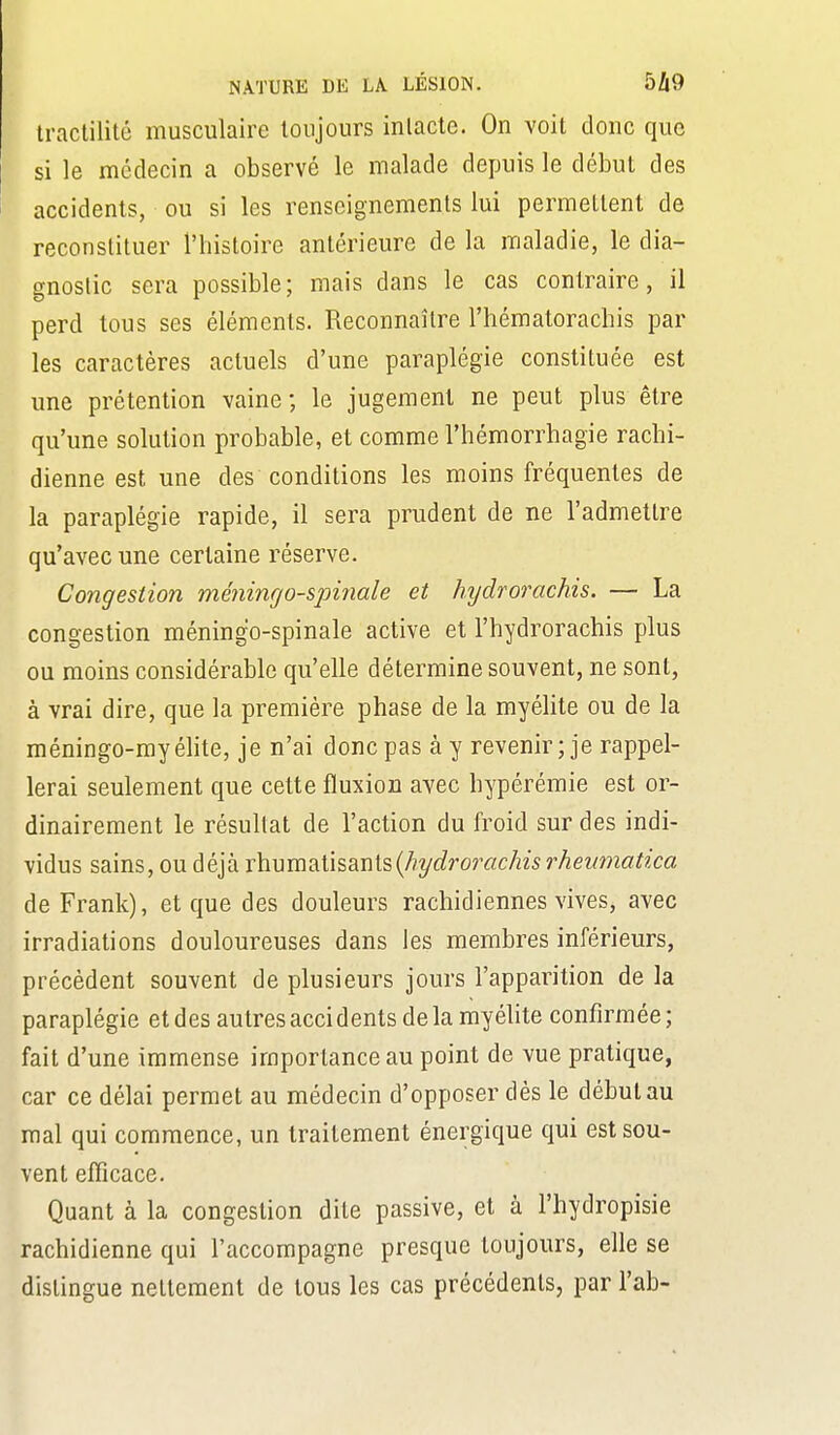 tractilité musculaire toujours inlacte. On voit donc que si le médecin a observé le malade depuis le début des accidents, ou si les renseignements lui permettent de reconstituer l'histoire antérieure de la maladie, le dia- gnostic sera possible; mais dans le cas contraire, il perd tous ses éléments. Reconnaître l'hématoracbis par les caractères actuels d'une paraplégie constituée est une prétention vaine ; le jugement ne peut plus être qu'une solution probable, et comme l'hémorrhagie rachi- dienne est une des conditions les moins fréquentes de la paraplégie rapide, il sera prudent de ne l'admettre qu'avec une certaine réserve. Congestion méningo-spinale et hydrorachis. — La congestion méningo-spinale active et l'hydrorachis plus ou moins considérable qu'elle détermine souvent, ne sont, à vrai dire, que la première phase de la myéhte ou de la méningo-myélite, je n'ai donc pas à y revenir; je rappel- lerai seulement que cette fluxion avec hypérémie est or- dinairement le résultat de l'action du froid sur des indi- vidus sains, ou déjà rhumatisants(/?y(j?rorac/ze5 rheumatica de Frank), et que des douleurs rachidiennes vives, avec irradiations douloureuses dans les membres inférieurs, précèdent souvent de plusieurs jours l'apparition de la paraplégie et des autres accidents delà myélite confirmée; fait d'une immense importance au point de vue pratique, car ce délai permet au médecin d'opposer dès le début au mal qui commence, un traitement énergique qui est sou- vent efficace. Quant à la congestion dite passive, et à l'hydropisie rachidienne qui l'accompagne presque toujours, elle se dislingue nettement de tous les cas précédents, par l'ab-