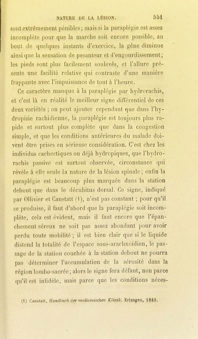 sont extrêmement pénibles; mais si la paraplégie est assez incomplète pour que la marche soit encore possible, au bout de quelques instants d'exercice, la gêne diminue ainsi que la sensation de pesanteur et d'engourdissement; les pieds sont plus facilement soulevés, et l'allure pré- sente une facilité relative qui contraste d'une manière frappante avec l'impuissance de tout à l'heure. Ce caractère manque à la paraplégie par hydrorachis, et c'est là en réalité le meilleur signe différentiel de ces deux variétés ; on peut ajouter cependant que dans l'hy- dropisie rachidienne, la paraplégie est toujours plus ra- pide et surtout plus complète que dans la congestion simple, et que les conditions antérieures du malade doi- vent être prises en sérieuse considération. C'est chez les individus cachectiques ou déjà hydropiques, que l'hydro- rachis passive est surtout observée, circonstance qui révèle à elle seule la nature de la lésion spinale ; enfin la paraplégie est beaucoup plus marquée dans la station debout que dans le décubitus dorsal. Ce signe, indiqué par Ollivier et Canstatt (1), n'est pas constant ; pour qu'il se produise, il faut d'abord que la paraplégie soit incom- plète, cela est évident, mais il faut encore que l'épan- chement séreux ne soit pas assez abondant pour avoir perdu toute mobilité ; il est bien clair que si le liquide distend la totalité de l'espace sous-arachnoïdien, le pas- sage de la station couchée à la station debout ne pourra pas déterminer l'accumulation de la sérosité dans la région lombo-sacrée; alors le signe fera défaut, non parce qu'il est infidèle, mais parce que les conditions néces- (1) Canstatt, Handbuch dermedicinischen Klinik. Erlangen, 18Û3.
