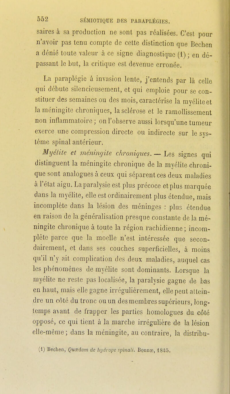 saires à sa production ne sonl pas réalisées. C'est pour n'avoir pas tenu compte de cette distinction que Bechen a dénié toute valeur à ce signe diagnostique (1) ; en dé- passant le but, la critique est devenue erronée. La paraplégie à invasion lente, j'entends par là celle qui débute silencieusement, et qui emploie pour se con- stituer des semaines ou des mois, caractérise la myélite et la méningite chroniques, la sclérose et le ramollissement non inflammatoire ; on l'observe aussi lorsqu'une tumeur exerce une compression directe ou indirecte sur le sys> tème spinal antérieur. Mijélite et méningite chroniques. — Les signes qui distinguent la méningite chronique de la myélite chroni- que sont analogues à ceux qui séparent ces deux maladies à l'état aigu. La paralysie est plus précoce et plus marquée dans la myélite, elle est ordinairement plus étendue, mais incomplète dans la lésion des méninges : plus étendue en raison de la généralisation presque constante de la mé- ningite chronique à toute la région rachidienne ; incom- plète parce que la moelle n'est intéressée que secon- dairement, et dans ses couches superficielles, à moins qu'il n'y ait complication des deux maladies, auquel cas les phénomènes de myélite sont dominants. Lorsque la myélite ne reste pas localisée, la paralysie gagne de bas en haut, mais elle gagne irrégulièrement, elle peut attein- dre un côté du tronc ou un des membres supérieurs, long- temps avant de frapper les parties homologues du côté opposé, ce qui tient à la marche irrégulière de la lésion elle-même; dans la méningite, au contraire, la distribu- (1) Bechen, Çucedam de hyârope spinali. Bonnœ, 1845.