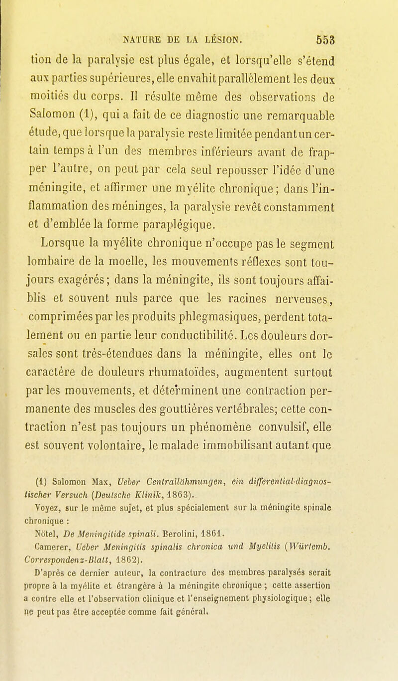 lion de la paralysie est plus égale, et lorsqu'elle s'étend aux parties supérieures, elle envahit parallèlement les deux moitiés du corps. Il résulte même des observations de Salomon (1), qui a fait de ce diagnostic une remarquable étude, que lorsque la paralysie reste limitée pendantun cer- tain temps à l'un des membres inférieurs avant de frap- per l'autre, on peut par cela seul repousser l'idée d'une méningite, et affirmer une myélite chronique; dans l'in- flammation des méninges, la paralysie revêt constamment et d'emblée la forme paraplégique. Lorsque la myéhte chronique n'occupe pas le segment lombaire de la moelle, les mouvements réflexes sont tou- jours exagérés; dans la méningite, ils sont toujours affai- blis et souvent nuls parce que les racines nerveuses, comprimées par les produits phlegmasiques, perdent tota- lement ou en partie leur conductibilité. Les douleurs dor- sales sont très-étendues dans la méningite, elles ont le caractère de douleurs rhumatoïdes, augmentent surtout par les mouvements, et déterminent une contraction per- manente des muscles des gouttières vertébrales; cette con- traction n'est pas toujours un phénomène convulsif, elle est souvent volontaire, le malade immobilisant autant que (1) Salomon Max, Ueber Cenlrallahmimgen, ein differential-diagnos- tischer Versuch {Deutsche Klinik, 1863). Voyez, sur le même sujet, et plus spécialement sur la méningite spinale chronique : Niitel, De Meningilide spitiali. Berolini, 1861. Camerer, Ucber Meningilis spinalis chronica und Myelilis {Wurlemb. Correspondens-lilalt, 1862). D'après ce dernier auleur, la contracture des membres paralysés serait propre à la myélite et étrangère à la méningite chronique ; cette assertion a contre elle et l'observation clinique et l'enseignement physiologique; elle ne peut pas être acceptée comme fait général.