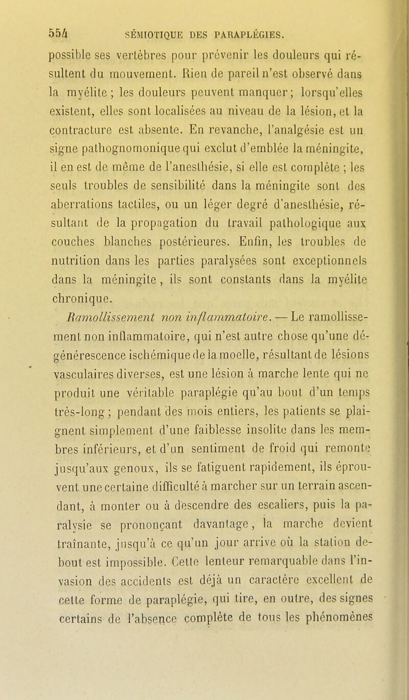 possible ses vertèbres pour prévenir les douleurs qui ré- sultent du mouvement. Rien de pareil n'est observé dans la myélite; les douleurs peuvent manquer; lorsqu'elles existent, elles sont localisées au niveau de la lésion, et la contracture est absente. En revanche, l'analgésie est un signe pathognomoniquequi exclut d'emblée la méningite, il en est de même de l'anesthésie, si elle est complète ; les seuls troubles de sensibilité dans la méningite sont des aberrations tactiles, ou un léger degré d'anesthésie, ré- sultant de la propagation du travail pathologique aux couches blanches postérieures. Enfin, les troubles de nutrition dans les parties paralysées sont exceptionnels dans la méningite , ils sont constants dans la myélite chronique. Ramollissetnent non inflammatoire. — Le ramollisse- ment non inflammatoire, qui n'est autre chose qu'une dé- générescence ischémique de la moelle, résultant de lésions vasculaires diverses, est une lésion à marche lente qui ne produit une véritable paraplégie qu'au bout d'un temps très-long ; pendant des mois entiers, les patients se plai- gnent simplement d'une faiblesse insolite dans les mem- bres inférieurs, et d'un sentiment de froid qui remonte jusqu'aux genoux, ils se fatiguent rapidement, ils éprou- vent une certaine difficulté à marcher sur un terrain ascen- dant, à monter ou à descendre des escaliers, puis la pa- ralysie se prononçant davantage, la marche devient traînante, jusqu'à ce qu'un jour arrive où la station de- bout est impossible. Cette lenteur remarquable dans l'in- vasion des accidents est déjà un caractère excellent de cette forme de paraplégie, qui tire, en outre, des signes certains de l'absence complète de tous les phénomènes
