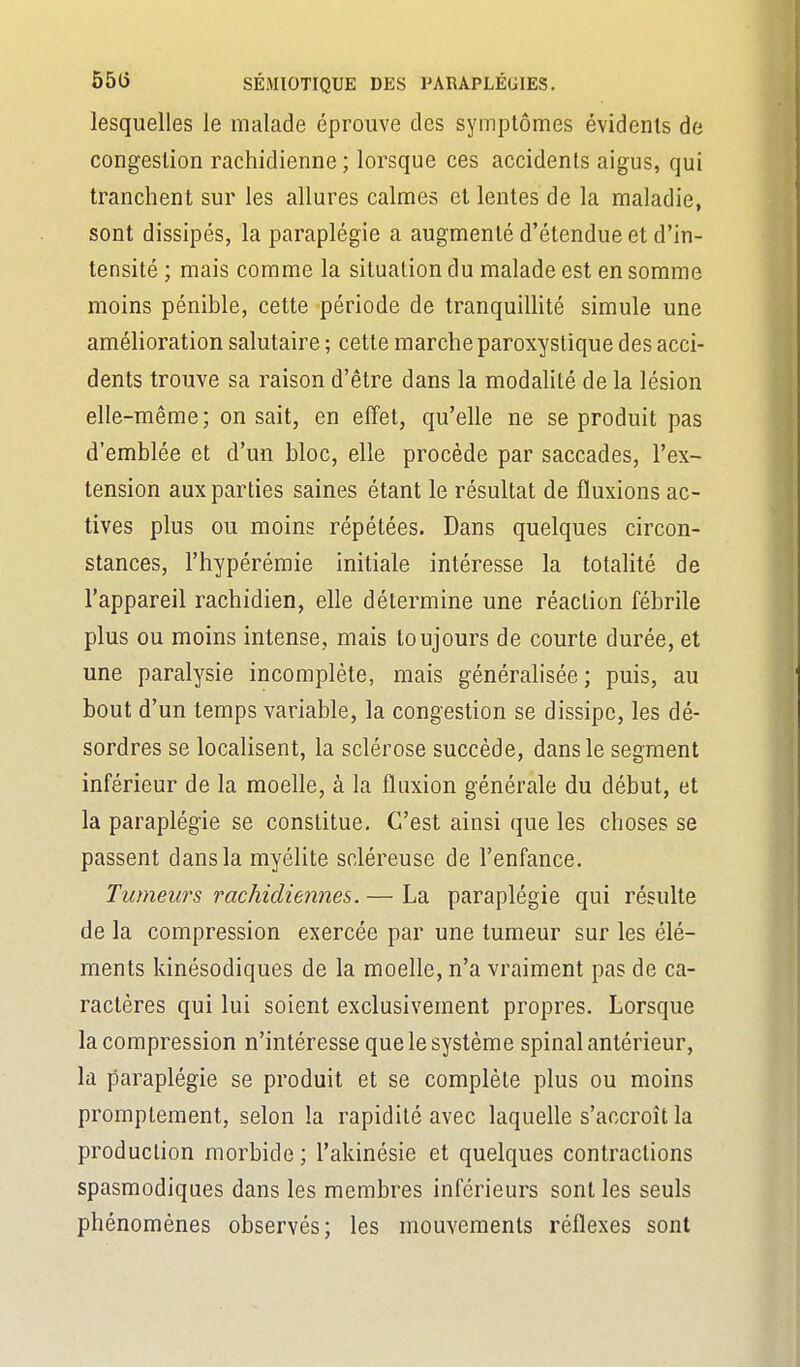lesquelles le malade éprouve des symptômes évidents de congestion rachidienne ; lorsque ces accidents aigus, qui tranchent sur les allures calmes et lentes de la maladie, sont dissipés, la paraplégie a augmenté d'étendue et d'in- tensité ; mais comme la situation du malade est en somme moins pénible, cette période de tranquillité simule une amélioration salutaire ; cette marche paroxystique des acci- dents trouve sa raison d'être dans la modalité de la lésion elle-même; on sait, en effet, qu'elle ne se produit pas d'emblée et d'un bloc, elle procède par saccades, l'ex- tension aux parties saines étant le résultat de fluxions ac- tives plus ou moins répétées. Dans quelques circon- stances, l'hypérémie initiale intéresse la totalité de l'appareil rachidien, elle détermine une réaction fébrile plus ou moins intense, mais toujours de courte durée, et une paralysie incomplète, mais générahsée; puis, au bout d'un temps variable, la congestion se dissipe, les dé- sordres se locahsent, la sclérose succède, dans le segment inférieur de la moelle, à la fluxion générale du début, et la paraplégie se constitue. C'est ainsi que les choses se passent dans la myélite scléreuse de l'enfance. Tumeurs rachidiennes. — La paraplégie qui résulte de la compression exercée par une tumeur sur les élé- ments kinésodiques de la moelle, n'a vraiment pas de ca- ractères qui lui soient exclusivement propres. Lorsque la compression n'intéresse que le système spinal antérieur, la paraplégie se produit et se complète plus ou moins promptement, selon la rapidité avec laquelle s'accroît la production morbide ; l'akinésie et quelques contractions spasmodiques dans les membres inférieurs sont les seuls phénomènes observés; les mouvements réflexes sont