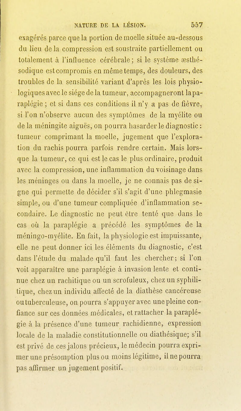 exagérés parce que la portion de moelle située au-dessous du lieu de la compression est soustraite partiellement ou totalement à l'influence cérébrale; si le système sesthé- sodique est compromis en même temps, des douleurs, des troubles de la sensibilité variant d'après les lois physio- logiques avec le siège de la tumeur, accompagneront la pa- raplégie ; et si dans ces conditions il n'y a pas de fièvre, si l'on n'observe aucun des symptômes de la myélite ou de la méningite aiguës, on pourra hasarder le diagnostic : tumeur comprimant la moelle, jugement que l'explora- tion du rachis pourra parfois rendre certain. Mais lors- que la tumeur, ce qui est le cas le plus ordinaire, produit avec la compression, une inflammation du voisinage dans les méninges ou dans la moelle, je ne connais pas dési- gne qui permette de décider s'il s'agit d'une phlegmasie simple, ou d'une tumeur compliquée d'inflammation se- condaire. Le diagnostic ne peut être tenté que dans le cas où la paraplégie a précédé les symptômes de la méningo-myéhte. En fait, la physiologie est impuissante, elle ne peut donner ici les éléments du diagnostic, c'est dans l'étude du malade qu'il faut les chercher; si l'on voit apparaître une paraplégie à invasion lente et conti- nue chez un rachitique ou un scrofuleux, chez un syphili- tique, chez un individu affecté de la diathèse cancéreuse ou tuberculeuse, on pourra s'appuyer avec une pleine con- fiance sur ces données médicales, et rattacher la paraplé- gie à la présence d'une tumeur rachidienne, expression locale de la maladie constitutionneUe ou diathésique; s'il est privé de ces jalons précieux, le médecin pourra expri- mer une présomption plus ou moins légitime, il ne pourra pas affirmer un jugement positif.