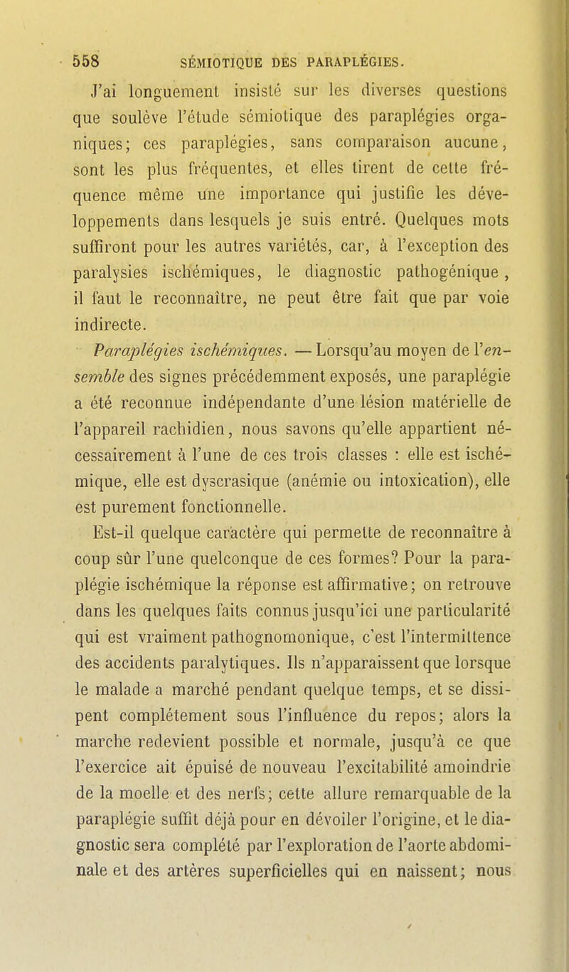 J'ai longuement insisté sur les diverses questions que soulève l'étude sémiotique des paraplégies orga- niques; ces paraplégies, sans comparaison aucune, sont les plus fréquentes, et elles tirent de celte fré- quence même une importance qui justifie les déve- loppements dans lesquels je suis entré. Quelques mots suffiront pour les autres variétés, car, à l'exception des paralysies iscliémiques, le diagnostic pathogénique, il faut le reconnaître, ne peut être fait que par voie indirecte. Paraplégies ischémiques. — Lorsqu'au moyen de Ven- semble àe.'à signes précédemment exposés, une paraplégie a été reconnue indépendante d'une lésion matérielle de l'appareil rachidien, nous savons qu'elle appartient né- cessairement à l'une de ces trois classes : elle est isché- mique, elle est dyscrasique (anémie ou intoxication), elle est purement fonctionnelle. Est-il quelque caractère qui permette de reconnaître à coup sûr l'une quelconque de ces formes? Pour la para- plégie ischémique la réponse est affirmative; on retrouve dans les quelques faits connus jusqu'ici une particularité qui est vraiment pathognomonique, c'est l'intermiltence des accidents paralytiques. Ils n'apparaissent que lorsque le malade a marché pendant quelque temps, et se dissi- pent complètement sous l'influence du repos; alors la marche redevient possible et normale, jusqu'à ce que l'exercice ait épuisé de nouveau l'excitabilité amoindrie de la moelle et des nerfs; cette allure remarquable de la paraplégie suffit déjà pour en dévoiler l'origine, et le dia- gnostic sera complété par l'exploration de l'aorte abdomi- nale et des artères superficielles qui en naissent; nous
