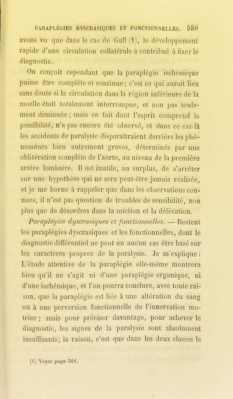 avons vu que dans le cas de GuU (1), le développemenl rapide d'une circulation collatérale a contribué à fixer le diagnostic. On conçoit cependant que la paraplégie ischémique puisse être complète et continue; c'est ce qui aurait lieu sans doute si la circulation dans la région inférieure de la moelle était totalement interrompue, et non pas seule- ment diminuée ; mais ce fait dont l'esprit comprend la possibilité, n'a pas encore été observé, et dans ce cas-là les accidents de paralysie disparaîtraient derrière les phé- nomènes bien autrement graves, déterminés par une oblitération complète de l'aorte, au niveau de la première artère lombaire. Il est inutile, au surplus, de s'arrêter sur une hypothèse qui ne sera peut-être jamais réalisée, et je me borne à rappeler que dans les observations con- nues, il n'est pas question de troubles de sensibilité, non plus que de désordres dans la miction et la défécation. Paraplégies dyscrasiques et fonctionnelles. — Restent les paraplégies dyscrasiques et les fonctionnelles, dont le diagnostic différentiel ne peut en aucun cas être basé sur les caractères propres de la paralysie. Je m'explique : L'étude attentive de la paraplégie elle-même montrera bien qu'il ne s'agit ni d'une paraplégie organique, ni d'une ischémique, et l'on pourra conclure, avec toute rai- son, que la paraplégie est Hée à une altération du sang ou à une perversion fonctionnelle de l'innervation mo- trice ; mais pour préciser davantage, pour achever le diagnostic, les signes de la paralysie sont absolument insuffisants; la raison, c'est que dans les deux classes le (1) Voyez page 301.