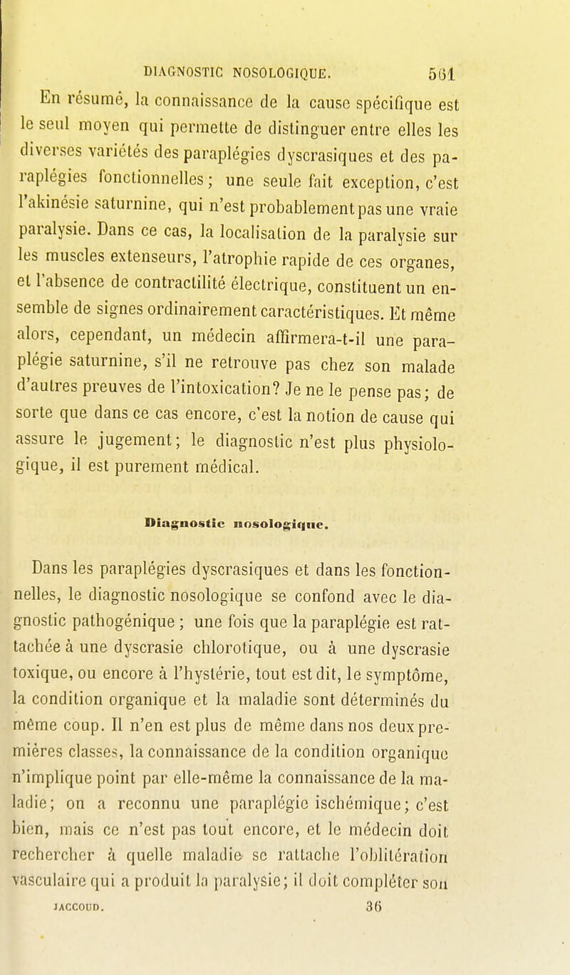 En résumé, la connaissance de la cause spécifique est le seul moyen qui permette de distinguer entre elles les diverses variétés des paraplégies dyscrasiques et des pa- raplégies fonctionnelles; une seule fait exception, c'est l'akinésie saturnine, qui n'est probablement pas une vraie paralysie. Dans ce cas, la localisation de la paralysie sur les muscles extenseurs, l'atrophie rapide de ces organes, et l'absence de contractilité électrique, constituent un en- semble de signes ordinairement caractéristiques. Et même alors, cependant, un médecin affîrmera-t-il une para- plégie saturnine, s'il ne retrouve pas chez son malade d'autres preuves de l'intoxication? Je ne le pense pas; de sorte que dans ce cas encore, c'est la notion de cause qui assure le jugement; le diagnostic n'est plus physiolo- gique, il est purement médical. Diagnostic nosologiqiie. Dans les paraplégies dyscrasiques et dans les fonction- nelles, le diagnostic nosologique se confond avec le dia- gnostic pathogénique ; une fois que la paraplégie est rat- tachée à une dyscrasie chlorotique, ou à une dyscrasie toxique, ou encore à l'hystérie, tout est dit, le symptôme, la condition organique et la maladie sont déterminés du même coup. Il n'en est plus de même dans nos deux pre- mières classes, la connaissance de la condition organique n'implique point par elle-même la connaissance de la ma- ladie; on a reconnu une paraplégie ischémique; c'est bien, mais ce n'est pas tout encore, et le médecin doit rechercher à quelle maladie se rattache l'oblitération vasculaire qui a produit la paralysie; il doit compléter sou lACCOUD. 36