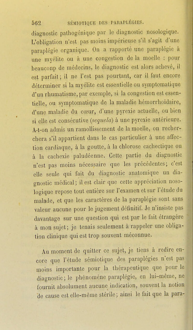 diagnostic palhogénique par le diagnostic nosologique. L'obligation n'est pas moins impérieuse s'il s'agit d'une paraplégie organique. On a rapporté une paraplégie à une myélite ou à une congestion de la moelle : pour beauconp de médecins, le diagnostic est alors achevé, il est parfait ; il ne l'est pas pourtant, car il faut encore déterminer si la myélite est essentielle ou symptomatique d'un rhumatisme, par exemple, si la congestion est essen- tielle, ou symptomatique de la maladie hémorrhoïdaire, d'une maladie du cœur, d'une pyrexie actuelle, ou bien si elle est consécutive {sequela) à une pyrexie antérieure. A-t-on admis un ramoUissement de la moelle, on recher- chera s'il appartient dans le cas particuher à une affec- tion cardiaque, à la goutte, à la chlorose cachectique ou à la cachexie paludéenne. Cette partie du diagnostic n'est pas moins nécessaire que les précédentes; c'est elle seule qui fait du diagnostic anatomique un dia- gnostic médical ; il est clair que cette appréciation noso- logique repose tout entière sur l'examen et sur l'étude du malade, et que les caractères de la paraplégie sont sans valeur aucune pour le jugement définitif. Je n'insiste pas davantage sur une question qui est par le fait étrangère à mon sujet; je tenais seulement à rappeler une obliga- tion chnique qui est trop souvent méconnue. Au moment de quitter ce sujet, je tiens à redire en- core que l'élude sémiotique des paraplégies n'est pas moins importante pour la thérapeutique que pour le diagnostic; le phénomène paraplégie, en lui-même, ne fournit absolument aucune indication, souvent la notion He cause est elle-même stérile; ainsi le fait que la para-