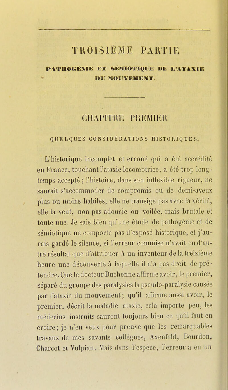 TROISIÈME PARTIE PATUOGÉIVIE ET ^SÉMIOTlf^llK; DE L.'j%TAXIE; DU MOUVEMEJ^iT. CHAPITRE PREMIER QUELQUES CONSIDÉRATIONS HISTORIQUES- L'historique incomplet et erroné qui a été accrédité en France, touchant l'alaxie locomotrice, a été trop long- temps accepté ; l'histoire, clans son inflexible rigueur, ne saurait s'accommoder de compromis ou de demi-aveux plus ou moins habiles, elle ne transige pas avec la vérité, elle la veut, non pas adoucie ou voilée, mais brutale et toute nue. Je sais bien qu'une étude de pathogénie et de sémiotique ne comporte pas d'exposé historique, et j'au- rais gardé le silence, si l'erreur commise n'avait eu d'au- tre résultat que d'attribuer à un inventeur de la treizième heure une découverte à laquelle il n'a pas droit de pré- tendre. Que le docteur Duchenne affirme avoir, le premier, séparé du groupe des paralysies la pseudo-paralysie causée par Tataxie du mouvement; qu'il affirme aussi avoir, le premier, décrit la maladie alaxie, cela importe peu, les médecins instruits sauront toujours bien ce qu'il faut en croire; je n'en veux pour preuve que les remarquables travaux de mes savants collègues, Axenfeld, Bourdon, Charcot ei Vulpian. Mais dans l'espèce, l'erreur a eu un